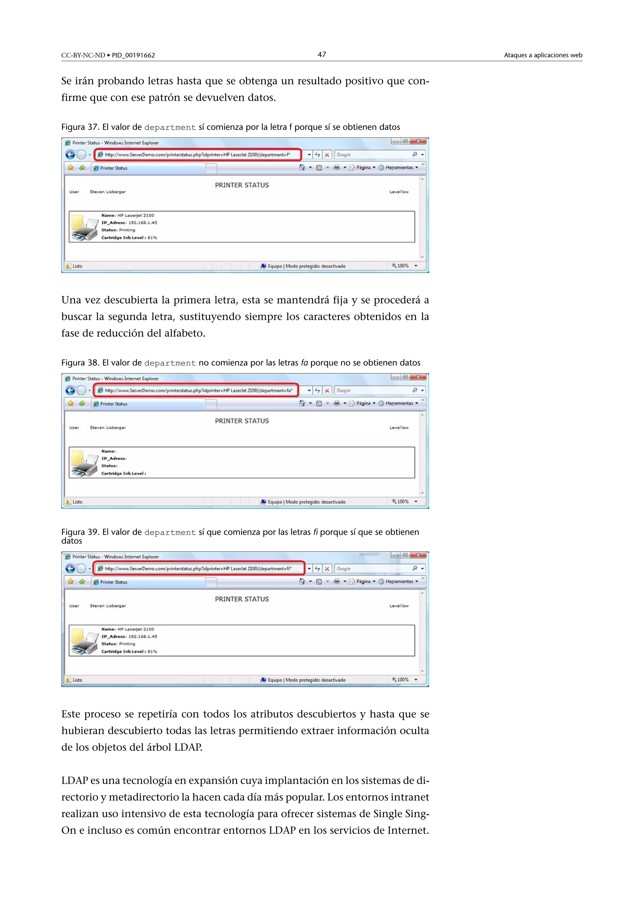 CC-BY-NC-ND • PID_00191662

47

Se irán probando letras hasta que se obtenga un resultado positivo que confirme que con ese patrón se devuelven datos.
Figura 37. El valor de department sí comienza por la letra f porque sí se obtienen datos

Una vez descubierta la primera letra, esta se mantendrá fija y se procederá a
buscar la segunda letra, sustituyendo siempre los caracteres obtenidos en la
fase de reducción del alfabeto.
Figura 38. El valor de department no comienza por las letras fa porque no se obtienen datos

Figura 39. El valor de department sí que comienza por las letras fi porque sí que se obtienen
datos

Este proceso se repetiría con todos los atributos descubiertos y hasta que se
hubieran descubierto todas las letras permitiendo extraer información oculta
de los objetos del árbol LDAP.
LDAP es una tecnología en expansión cuya implantación en los sistemas de directorio y metadirectorio la hacen cada día más popular. Los entornos intranet
realizan uso intensivo de esta tecnología para ofrecer sistemas de Single SingOn e incluso es común encontrar entornos LDAP en los servicios de Internet.

Ataques a aplicaciones web

 