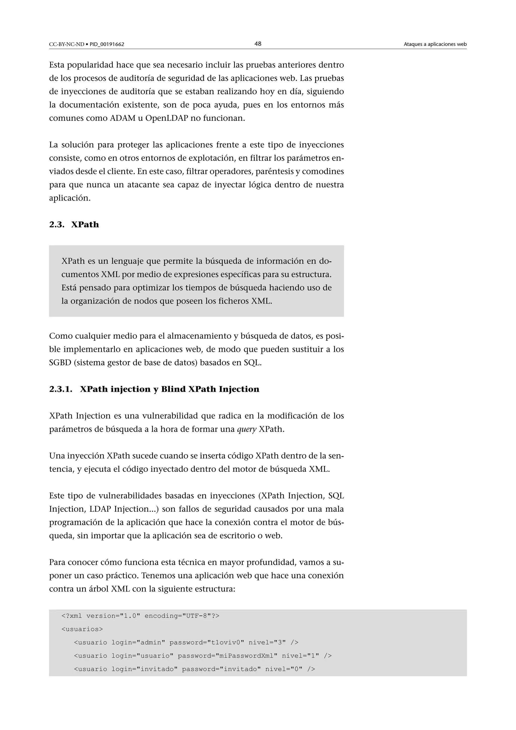 CC-BY-NC-ND • PID_00191662

48

Esta popularidad hace que sea necesario incluir las pruebas anteriores dentro
de los procesos de auditoría de seguridad de las aplicaciones web. Las pruebas
de inyecciones de auditoría que se estaban realizando hoy en día, siguiendo
la documentación existente, son de poca ayuda, pues en los entornos más
comunes como ADAM u OpenLDAP no funcionan.
La solución para proteger las aplicaciones frente a este tipo de inyecciones
consiste, como en otros entornos de explotación, en filtrar los parámetros enviados desde el cliente. En este caso, filtrar operadores, paréntesis y comodines
para que nunca un atacante sea capaz de inyectar lógica dentro de nuestra
aplicación.
2.3. XPath

XPath es un lenguaje que permite la búsqueda de información en documentos XML por medio de expresiones específicas para su estructura.
Está pensado para optimizar los tiempos de búsqueda haciendo uso de
la organización de nodos que poseen los ficheros XML.

Como cualquier medio para el almacenamiento y búsqueda de datos, es posible implementarlo en aplicaciones web, de modo que pueden sustituir a los
SGBD (sistema gestor de base de datos) basados en SQL.
2.3.1. XPath injection y Blind XPath Injection
XPath Injection es una vulnerabilidad que radica en la modificación de los
parámetros de búsqueda a la hora de formar una query XPath.
Una inyección XPath sucede cuando se inserta código XPath dentro de la sentencia, y ejecuta el código inyectado dentro del motor de búsqueda XML.
Este tipo de vulnerabilidades basadas en inyecciones (XPath Injection, SQL
Injection, LDAP Injection...) son fallos de seguridad causados por una mala
programación de la aplicación que hace la conexión contra el motor de búsqueda, sin importar que la aplicación sea de escritorio o web.
Para conocer cómo funciona esta técnica en mayor profundidad, vamos a suponer un caso práctico. Tenemos una aplicación web que hace una conexión
contra un árbol XML con la siguiente estructura:
?xml version=1.0 encoding=UTF-8?
usuarios
usuario login=admin password=t1oviv0 nivel=3 /
usuario login=usuario password=miPasswordXml nivel=1 /
usuario login=invitado password=invitado nivel=0 /

Ataques a aplicaciones web

 