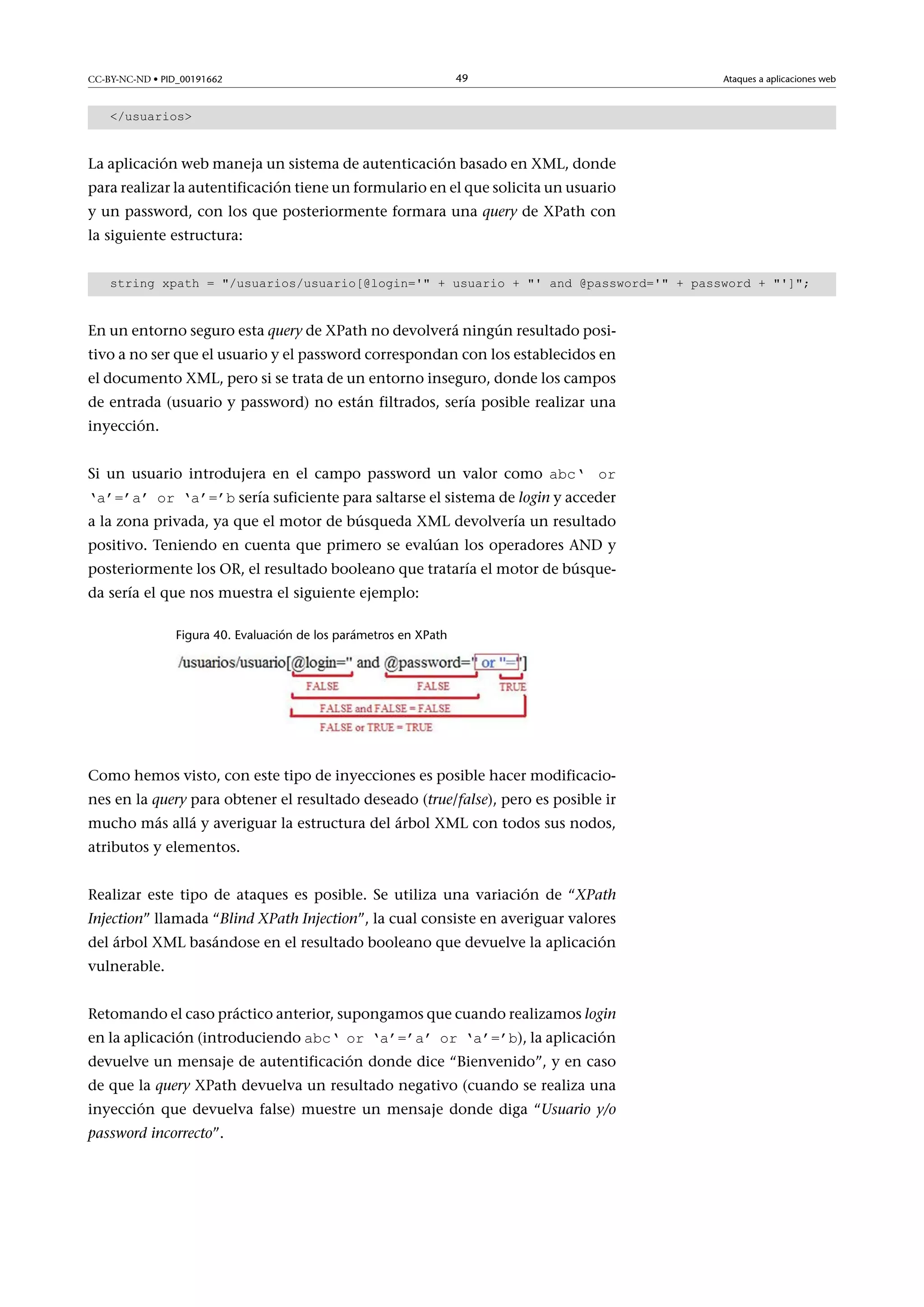 CC-BY-NC-ND • PID_00191662

49

Ataques a aplicaciones web

/usuarios

La aplicación web maneja un sistema de autenticación basado en XML, donde
para realizar la autentificación tiene un formulario en el que solicita un usuario
y un password, con los que posteriormente formara una query de XPath con
la siguiente estructura:
string xpath = /usuarios/usuario[@login=' + usuario + ' and @password=' + password + '];

En un entorno seguro esta query de XPath no devolverá ningún resultado positivo a no ser que el usuario y el password correspondan con los establecidos en
el documento XML, pero si se trata de un entorno inseguro, donde los campos
de entrada (usuario y password) no están filtrados, sería posible realizar una
inyección.
Si un usuario introdujera en el campo password un valor como abc‘ or

‘a’=’a’ or ‘a’=’b sería suficiente para saltarse el sistema de login y acceder

a la zona privada, ya que el motor de búsqueda XML devolvería un resultado
positivo. Teniendo en cuenta que primero se evalúan los operadores AND y
posteriormente los OR, el resultado booleano que trataría el motor de búsqueda sería el que nos muestra el siguiente ejemplo:
Figura 40. Evaluación de los parámetros en XPath

Como hemos visto, con este tipo de inyecciones es posible hacer modificaciones en la query para obtener el resultado deseado (true/false), pero es posible ir
mucho más allá y averiguar la estructura del árbol XML con todos sus nodos,
atributos y elementos.
Realizar este tipo de ataques es posible. Se utiliza una variación de “XPath
Injection” llamada “Blind XPath Injection”, la cual consiste en averiguar valores
del árbol XML basándose en el resultado booleano que devuelve la aplicación
vulnerable.
Retomando el caso práctico anterior, supongamos que cuando realizamos login
en la aplicación (introduciendo abc‘ or ‘a’=’a’ or ‘a’=’b), la aplicación

devuelve un mensaje de autentificación donde dice “Bienvenido”, y en caso
de que la query XPath devuelva un resultado negativo (cuando se realiza una
inyección que devuelva false) muestre un mensaje donde diga “Usuario y/o
password incorrecto”.

 