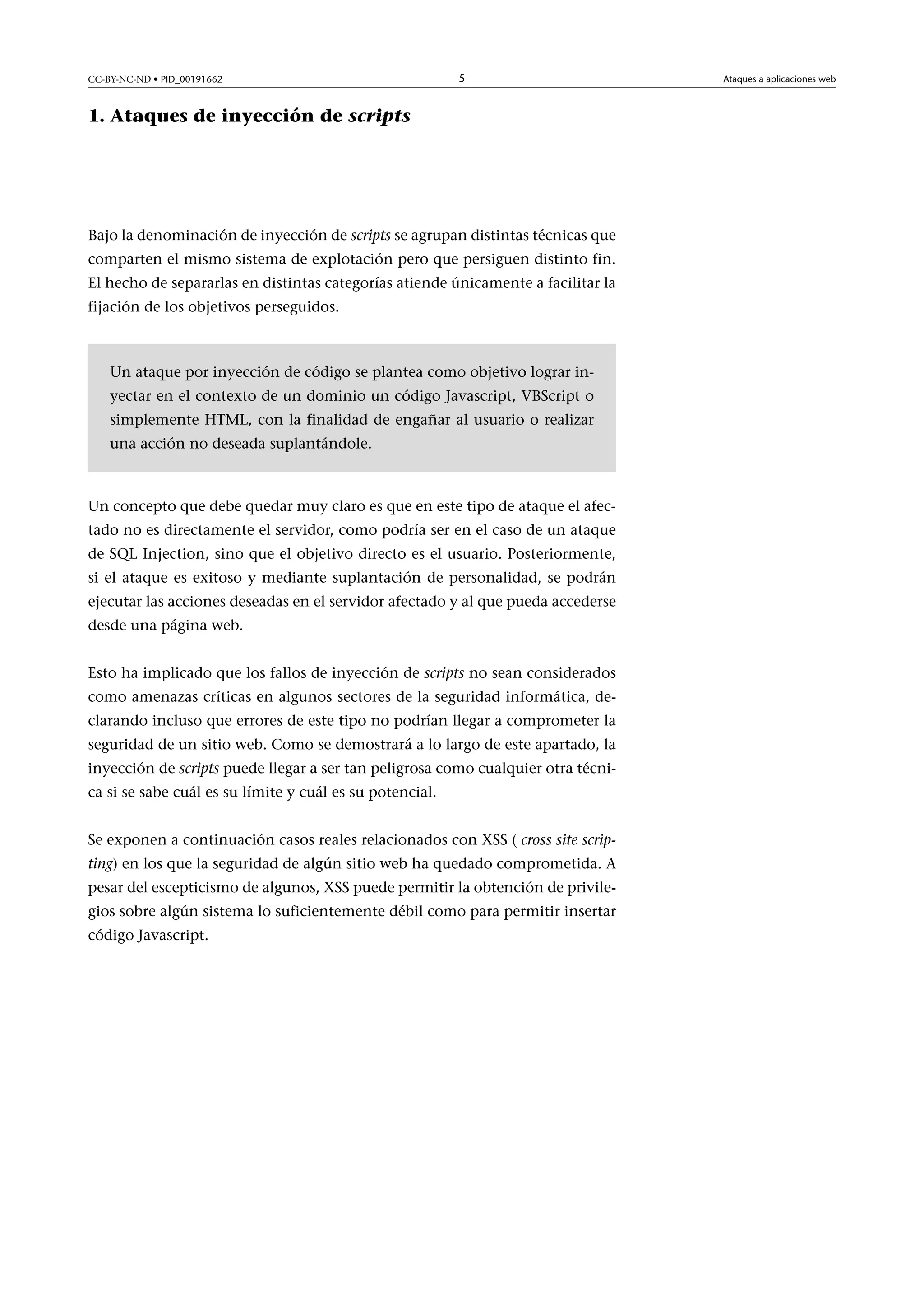 CC-BY-NC-ND • PID_00191662

5

1. Ataques de inyección de scripts

Bajo la denominación de inyección de scripts se agrupan distintas técnicas que
comparten el mismo sistema de explotación pero que persiguen distinto fin.
El hecho de separarlas en distintas categorías atiende únicamente a facilitar la
fijación de los objetivos perseguidos.

Un ataque por inyección de código se plantea como objetivo lograr inyectar en el contexto de un dominio un código Javascript, VBScript o
simplemente HTML, con la finalidad de engañar al usuario o realizar
una acción no deseada suplantándole.

Un concepto que debe quedar muy claro es que en este tipo de ataque el afectado no es directamente el servidor, como podría ser en el caso de un ataque
de SQL Injection, sino que el objetivo directo es el usuario. Posteriormente,
si el ataque es exitoso y mediante suplantación de personalidad, se podrán
ejecutar las acciones deseadas en el servidor afectado y al que pueda accederse
desde una página web.
Esto ha implicado que los fallos de inyección de scripts no sean considerados
como amenazas críticas en algunos sectores de la seguridad informática, declarando incluso que errores de este tipo no podrían llegar a comprometer la
seguridad de un sitio web. Como se demostrará a lo largo de este apartado, la
inyección de scripts puede llegar a ser tan peligrosa como cualquier otra técnica si se sabe cuál es su límite y cuál es su potencial.
Se exponen a continuación casos reales relacionados con XSS ( cross site scripting) en los que la seguridad de algún sitio web ha quedado comprometida. A
pesar del escepticismo de algunos, XSS puede permitir la obtención de privilegios sobre algún sistema lo suficientemente débil como para permitir insertar
código Javascript.

Ataques a aplicaciones web

 