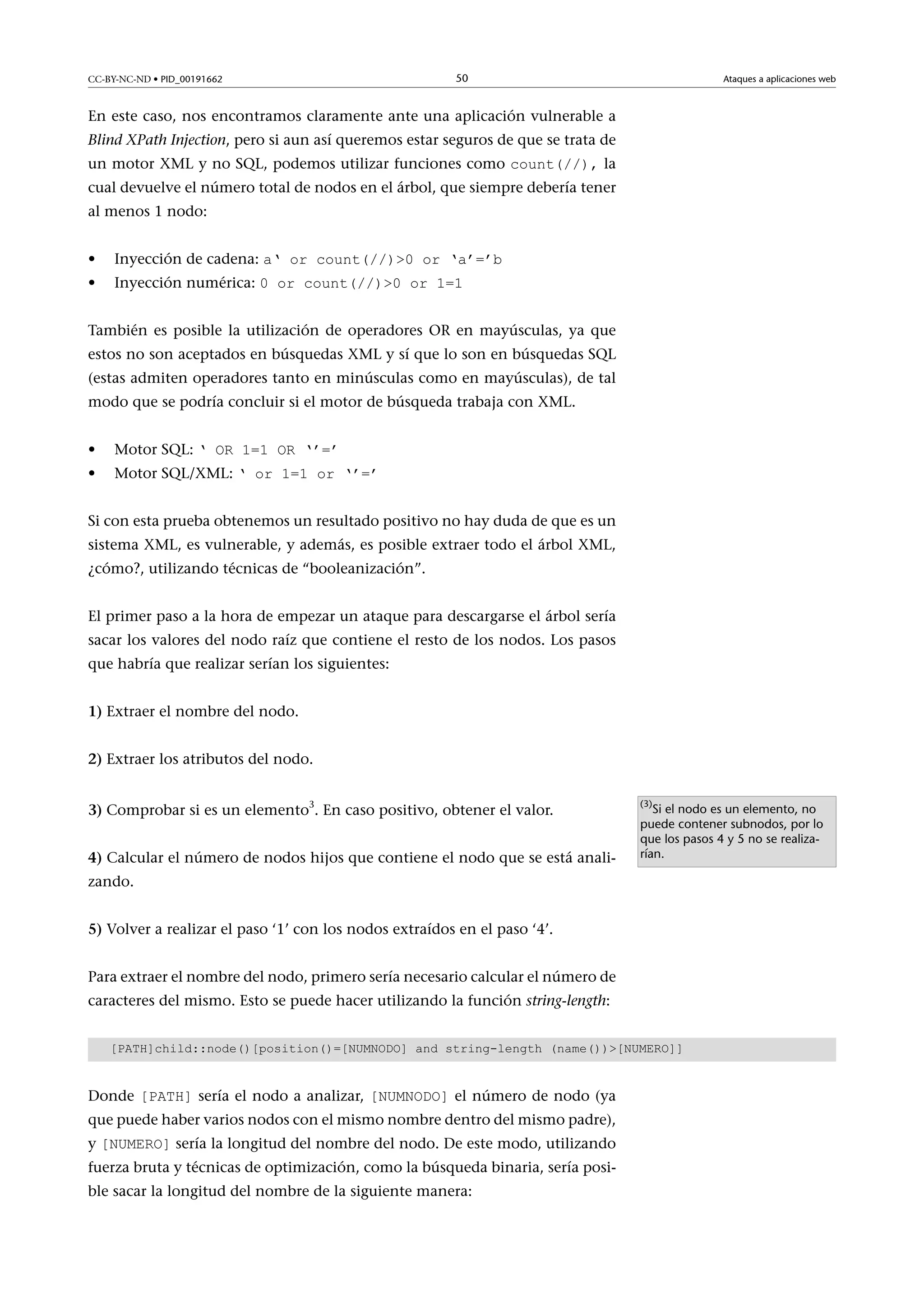 CC-BY-NC-ND • PID_00191662

50

Ataques a aplicaciones web

En este caso, nos encontramos claramente ante una aplicación vulnerable a
Blind XPath Injection, pero si aun así queremos estar seguros de que se trata de
un motor XML y no SQL, podemos utilizar funciones como count(//), la

cual devuelve el número total de nodos en el árbol, que siempre debería tener
al menos 1 nodo:
•
•

Inyección de cadena: a‘ or count(//)0 or ‘a’=’b
Inyección numérica: 0 or count(//)0 or 1=1

También es posible la utilización de operadores OR en mayúsculas, ya que
estos no son aceptados en búsquedas XML y sí que lo son en búsquedas SQL
(estas admiten operadores tanto en minúsculas como en mayúsculas), de tal
modo que se podría concluir si el motor de búsqueda trabaja con XML.
•
•

Motor SQL: ‘ OR 1=1 OR ‘’=’

Motor SQL/XML: ‘ or 1=1 or ‘’=’

Si con esta prueba obtenemos un resultado positivo no hay duda de que es un
sistema XML, es vulnerable, y además, es posible extraer todo el árbol XML,
¿cómo?, utilizando técnicas de “booleanización”.
El primer paso a la hora de empezar un ataque para descargarse el árbol sería
sacar los valores del nodo raíz que contiene el resto de los nodos. Los pasos
que habría que realizar serían los siguientes:
1) Extraer el nombre del nodo.
2) Extraer los atributos del nodo.
3) Comprobar si es un elemento3. En caso positivo, obtener el valor.
4) Calcular el número de nodos hijos que contiene el nodo que se está anali-

(3)

Si el nodo es un elemento, no
puede contener subnodos, por lo
que los pasos 4 y 5 no se realizarían.

zando.
5) Volver a realizar el paso ‘1’ con los nodos extraídos en el paso ‘4’.
Para extraer el nombre del nodo, primero sería necesario calcular el número de
caracteres del mismo. Esto se puede hacer utilizando la función string-length:
[PATH]child::node()[position()=[NUMNODO] and string-length (name())[NUMERO]]

Donde [PATH] sería el nodo a analizar, [NUMNODO] el número de nodo (ya

que puede haber varios nodos con el mismo nombre dentro del mismo padre),
y [NUMERO] sería la longitud del nombre del nodo. De este modo, utilizando

fuerza bruta y técnicas de optimización, como la búsqueda binaria, sería posible sacar la longitud del nombre de la siguiente manera:

 