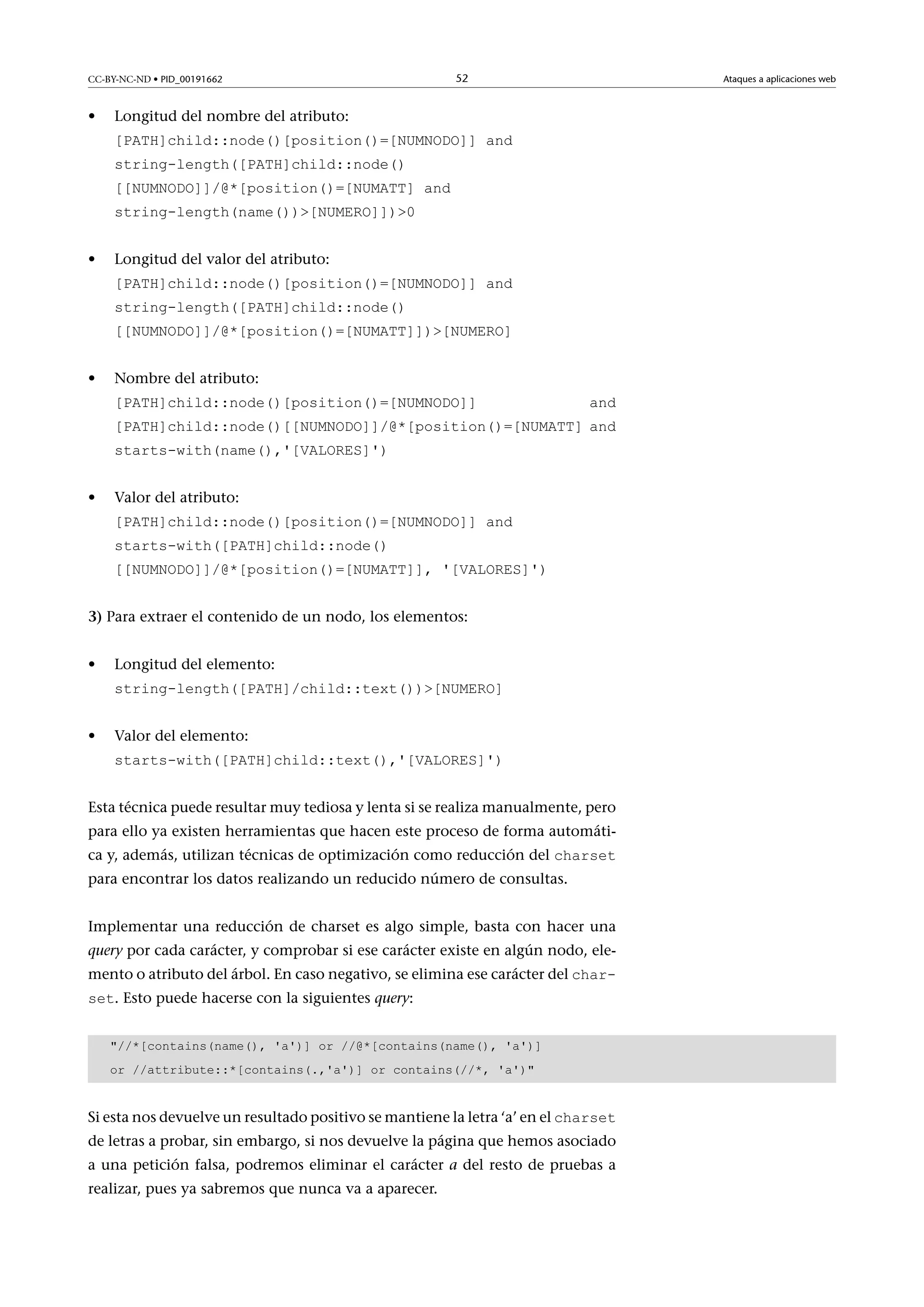 CC-BY-NC-ND • PID_00191662

•

52

Ataques a aplicaciones web

Longitud del nombre del atributo:
[PATH]child::node()[position()=[NUMNODO]] and
string-length([PATH]child::node()

[[NUMNODO]]/@*[position()=[NUMATT] and
string-length(name())[NUMERO]])0
•

Longitud del valor del atributo:
[PATH]child::node()[position()=[NUMNODO]] and
string-length([PATH]child::node()

[[NUMNODO]]/@*[position()=[NUMATT]])[NUMERO]
•

Nombre del atributo:
[PATH]child::node()[position()=[NUMNODO]]

and

[PATH]child::node()[[NUMNODO]]/@*[position()=[NUMATT] and
starts-with(name(),'[VALORES]')
•

Valor del atributo:
[PATH]child::node()[position()=[NUMNODO]] and
starts-with([PATH]child::node()

[[NUMNODO]]/@*[position()=[NUMATT]], '[VALORES]')
3) Para extraer el contenido de un nodo, los elementos:
•

Longitud del elemento:
string-length([PATH]/child::text())[NUMERO]

•

Valor del elemento:
starts-with([PATH]child::text(),'[VALORES]')

Esta técnica puede resultar muy tediosa y lenta si se realiza manualmente, pero
para ello ya existen herramientas que hacen este proceso de forma automática y, además, utilizan técnicas de optimización como reducción del charset
para encontrar los datos realizando un reducido número de consultas.

Implementar una reducción de charset es algo simple, basta con hacer una
query por cada carácter, y comprobar si ese carácter existe en algún nodo, elemento o atributo del árbol. En caso negativo, se elimina ese carácter del charset. Esto puede hacerse con la siguientes query:

//*[contains(name(), 'a')] or //@*[contains(name(), 'a')]
or //attribute::*[contains(.,'a')] or contains(//*, 'a')

Si esta nos devuelve un resultado positivo se mantiene la letra ‘a’ en el charset

de letras a probar, sin embargo, si nos devuelve la página que hemos asociado
a una petición falsa, podremos eliminar el carácter a del resto de pruebas a
realizar, pues ya sabremos que nunca va a aparecer.

 