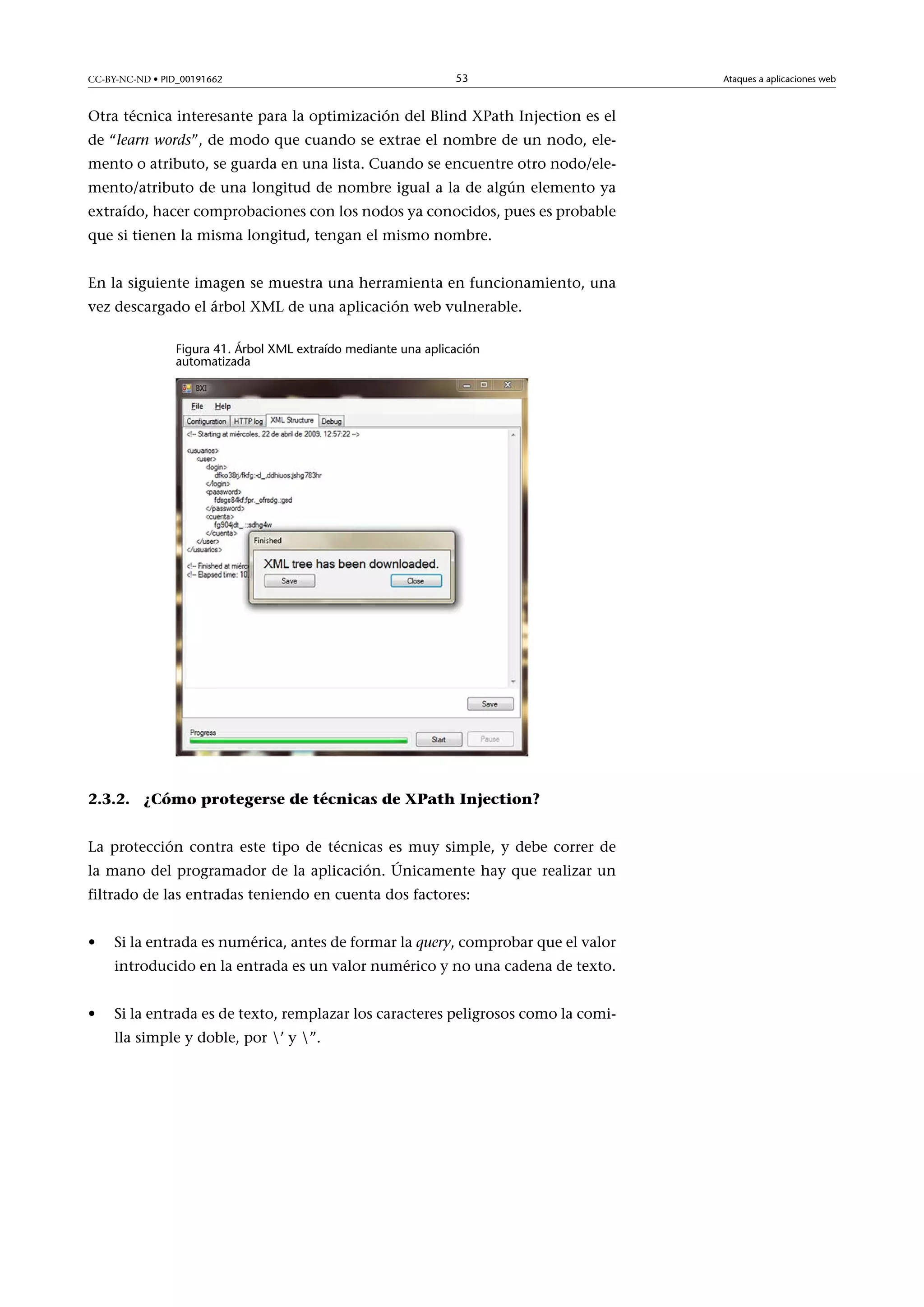 CC-BY-NC-ND • PID_00191662

53

Otra técnica interesante para la optimización del Blind XPath Injection es el
de “learn words”, de modo que cuando se extrae el nombre de un nodo, elemento o atributo, se guarda en una lista. Cuando se encuentre otro nodo/elemento/atributo de una longitud de nombre igual a la de algún elemento ya
extraído, hacer comprobaciones con los nodos ya conocidos, pues es probable
que si tienen la misma longitud, tengan el mismo nombre.
En la siguiente imagen se muestra una herramienta en funcionamiento, una
vez descargado el árbol XML de una aplicación web vulnerable.
Figura 41. Árbol XML extraído mediante una aplicación
automatizada

2.3.2. ¿Cómo protegerse de técnicas de XPath Injection?
La protección contra este tipo de técnicas es muy simple, y debe correr de
la mano del programador de la aplicación. Únicamente hay que realizar un
filtrado de las entradas teniendo en cuenta dos factores:
•

Si la entrada es numérica, antes de formar la query, comprobar que el valor
introducido en la entrada es un valor numérico y no una cadena de texto.

•

Si la entrada es de texto, remplazar los caracteres peligrosos como la comilla simple y doble, por ’ y ”.

Ataques a aplicaciones web

 