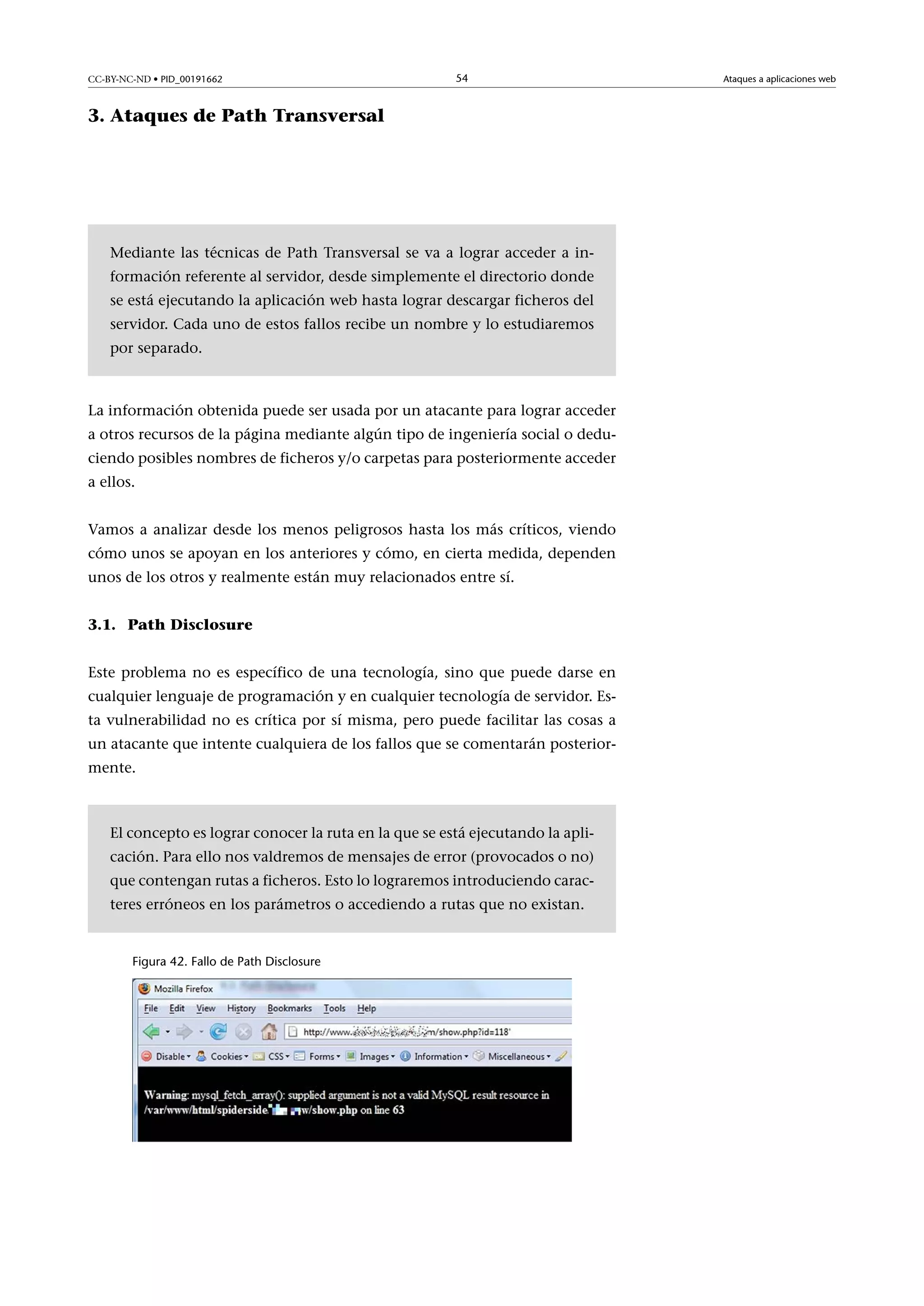CC-BY-NC-ND • PID_00191662

54

3. Ataques de Path Transversal

Mediante las técnicas de Path Transversal se va a lograr acceder a información referente al servidor, desde simplemente el directorio donde
se está ejecutando la aplicación web hasta lograr descargar ficheros del
servidor. Cada uno de estos fallos recibe un nombre y lo estudiaremos
por separado.

La información obtenida puede ser usada por un atacante para lograr acceder
a otros recursos de la página mediante algún tipo de ingeniería social o deduciendo posibles nombres de ficheros y/o carpetas para posteriormente acceder
a ellos.
Vamos a analizar desde los menos peligrosos hasta los más críticos, viendo
cómo unos se apoyan en los anteriores y cómo, en cierta medida, dependen
unos de los otros y realmente están muy relacionados entre sí.
3.1. Path Disclosure
Este problema no es específico de una tecnología, sino que puede darse en
cualquier lenguaje de programación y en cualquier tecnología de servidor. Esta vulnerabilidad no es crítica por sí misma, pero puede facilitar las cosas a
un atacante que intente cualquiera de los fallos que se comentarán posteriormente.

El concepto es lograr conocer la ruta en la que se está ejecutando la aplicación. Para ello nos valdremos de mensajes de error (provocados o no)
que contengan rutas a ficheros. Esto lo lograremos introduciendo caracteres erróneos en los parámetros o accediendo a rutas que no existan.

Figura 42. Fallo de Path Disclosure

Ataques a aplicaciones web

 