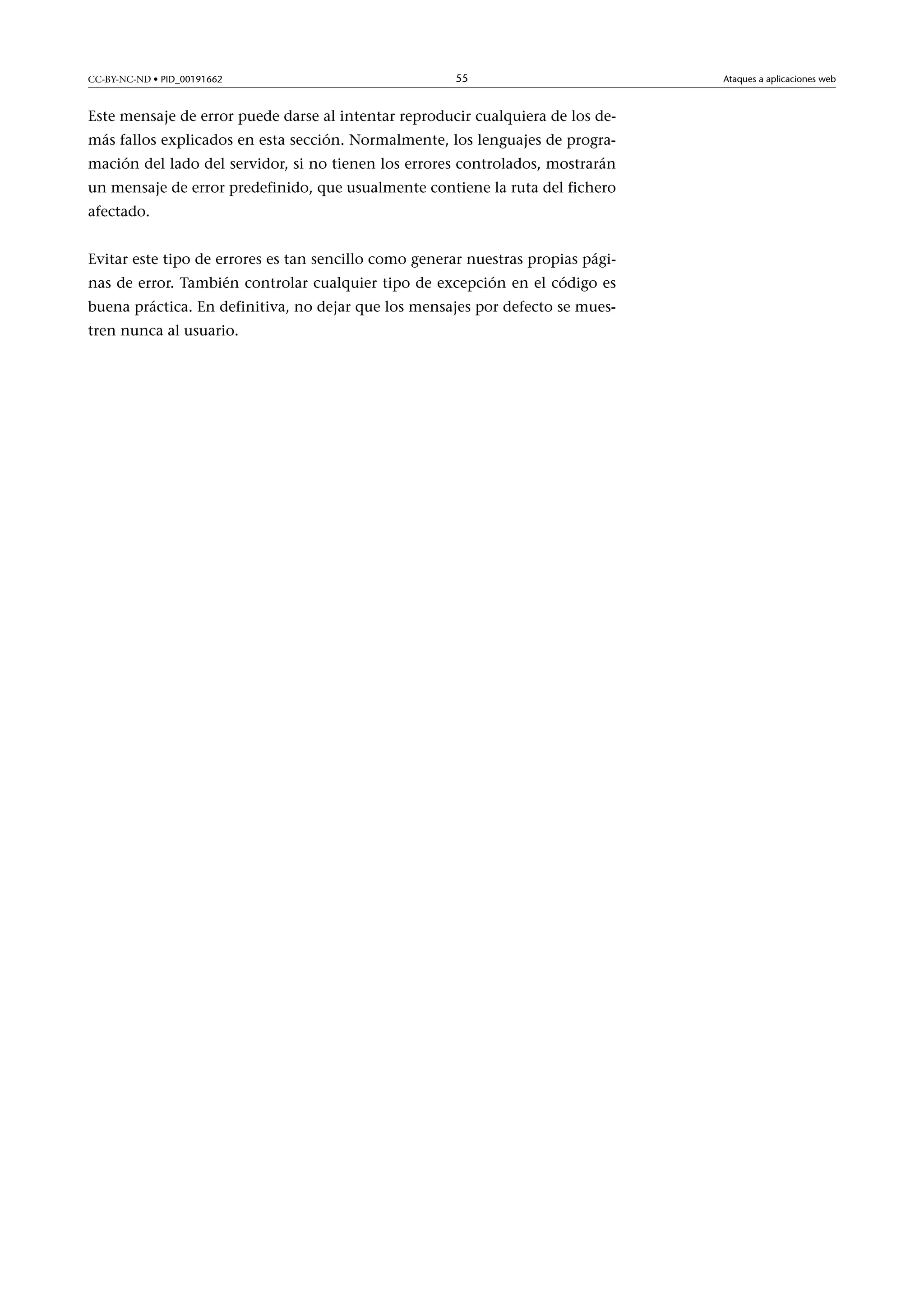 CC-BY-NC-ND • PID_00191662

55

Este mensaje de error puede darse al intentar reproducir cualquiera de los demás fallos explicados en esta sección. Normalmente, los lenguajes de programación del lado del servidor, si no tienen los errores controlados, mostrarán
un mensaje de error predefinido, que usualmente contiene la ruta del fichero
afectado.
Evitar este tipo de errores es tan sencillo como generar nuestras propias páginas de error. También controlar cualquier tipo de excepción en el código es
buena práctica. En definitiva, no dejar que los mensajes por defecto se muestren nunca al usuario.

Ataques a aplicaciones web

 