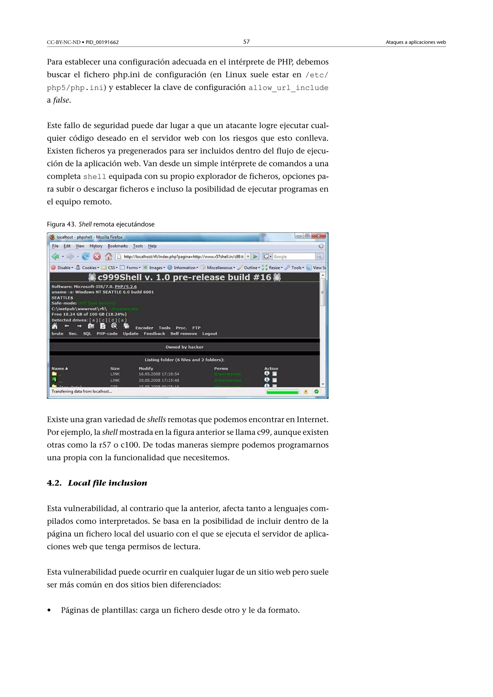 CC-BY-NC-ND • PID_00191662

57

Para establecer una configuración adecuada en el intérprete de PHP, debemos
buscar el fichero php.ini de configuración (en Linux suele estar en /etc/
php5/php.ini) y establecer la clave de configuración allow_url_include
a false.

Este fallo de seguridad puede dar lugar a que un atacante logre ejecutar cualquier código deseado en el servidor web con los riesgos que esto conlleva.
Existen ficheros ya pregenerados para ser incluidos dentro del flujo de ejecución de la aplicación web. Van desde un simple intérprete de comandos a una
completa shell equipada con su propio explorador de ficheros, opciones pa-

ra subir o descargar ficheros e incluso la posibilidad de ejecutar programas en
el equipo remoto.
Figura 43. Shell remota ejecutándose

Existe una gran variedad de shells remotas que podemos encontrar en Internet.
Por ejemplo, la shell mostrada en la figura anterior se llama c99, aunque existen
otras como la r57 o c100. De todas maneras siempre podemos programarnos
una propia con la funcionalidad que necesitemos.
4.2. Local file inclusion
Esta vulnerabilidad, al contrario que la anterior, afecta tanto a lenguajes compilados como interpretados. Se basa en la posibilidad de incluir dentro de la
página un fichero local del usuario con el que se ejecuta el servidor de aplicaciones web que tenga permisos de lectura.
Esta vulnerabilidad puede ocurrir en cualquier lugar de un sitio web pero suele
ser más común en dos sitios bien diferenciados:
•

Páginas de plantillas: carga un fichero desde otro y le da formato.

Ataques a aplicaciones web

 