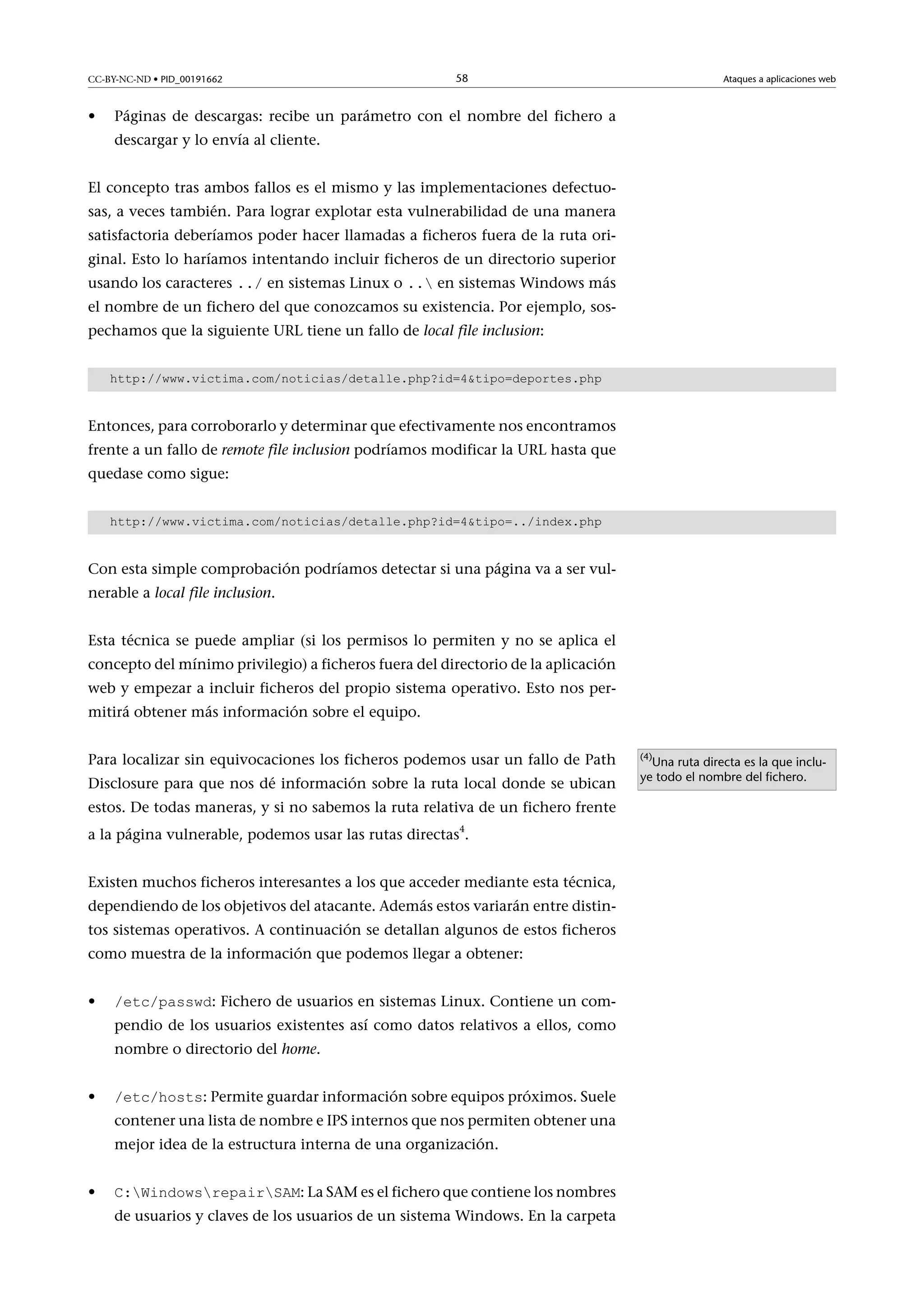 CC-BY-NC-ND • PID_00191662

•

58

Ataques a aplicaciones web

Páginas de descargas: recibe un parámetro con el nombre del fichero a
descargar y lo envía al cliente.

El concepto tras ambos fallos es el mismo y las implementaciones defectuosas, a veces también. Para lograr explotar esta vulnerabilidad de una manera
satisfactoria deberíamos poder hacer llamadas a ficheros fuera de la ruta original. Esto lo haríamos intentando incluir ficheros de un directorio superior
usando los caracteres ../ en sistemas Linux o .. en sistemas Windows más

el nombre de un fichero del que conozcamos su existencia. Por ejemplo, sospechamos que la siguiente URL tiene un fallo de local file inclusion:
http://www.victima.com/noticias/detalle.php?id=4tipo=deportes.php

Entonces, para corroborarlo y determinar que efectivamente nos encontramos
frente a un fallo de remote file inclusion podríamos modificar la URL hasta que
quedase como sigue:
http://www.victima.com/noticias/detalle.php?id=4tipo=../index.php

Con esta simple comprobación podríamos detectar si una página va a ser vulnerable a local file inclusion.
Esta técnica se puede ampliar (si los permisos lo permiten y no se aplica el
concepto del mínimo privilegio) a ficheros fuera del directorio de la aplicación
web y empezar a incluir ficheros del propio sistema operativo. Esto nos permitirá obtener más información sobre el equipo.
Para localizar sin equivocaciones los ficheros podemos usar un fallo de Path
Disclosure para que nos dé información sobre la ruta local donde se ubican
estos. De todas maneras, y si no sabemos la ruta relativa de un fichero frente
a la página vulnerable, podemos usar las rutas directas4.
Existen muchos ficheros interesantes a los que acceder mediante esta técnica,
dependiendo de los objetivos del atacante. Además estos variarán entre distintos sistemas operativos. A continuación se detallan algunos de estos ficheros
como muestra de la información que podemos llegar a obtener:
•

/etc/passwd: Fichero de usuarios en sistemas Linux. Contiene un com-

pendio de los usuarios existentes así como datos relativos a ellos, como
nombre o directorio del home.

•

/etc/hosts: Permite guardar información sobre equipos próximos. Suele

contener una lista de nombre e IPS internos que nos permiten obtener una
mejor idea de la estructura interna de una organización.
•

C:WindowsrepairSAM: La SAM es el fichero que contiene los nombres

de usuarios y claves de los usuarios de un sistema Windows. En la carpeta

(4)

Una ruta directa es la que incluye todo el nombre del fichero.

 