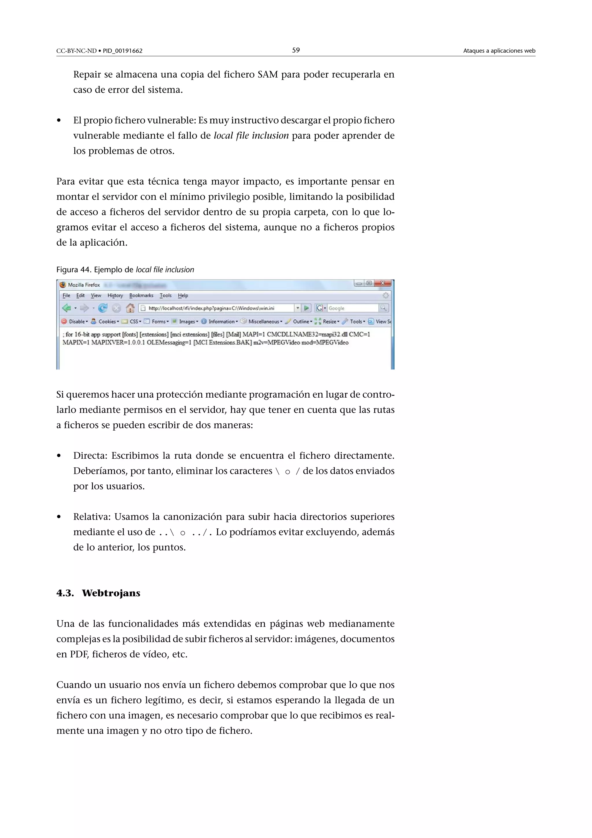 CC-BY-NC-ND • PID_00191662

59

Repair se almacena una copia del fichero SAM para poder recuperarla en
caso de error del sistema.
•

El propio fichero vulnerable: Es muy instructivo descargar el propio fichero
vulnerable mediante el fallo de local file inclusion para poder aprender de
los problemas de otros.

Para evitar que esta técnica tenga mayor impacto, es importante pensar en
montar el servidor con el mínimo privilegio posible, limitando la posibilidad
de acceso a ficheros del servidor dentro de su propia carpeta, con lo que logramos evitar el acceso a ficheros del sistema, aunque no a ficheros propios
de la aplicación.
Figura 44. Ejemplo de local file inclusion

Si queremos hacer una protección mediante programación en lugar de controlarlo mediante permisos en el servidor, hay que tener en cuenta que las rutas
a ficheros se pueden escribir de dos maneras:
•

Directa: Escribimos la ruta donde se encuentra el fichero directamente.
Deberíamos, por tanto, eliminar los caracteres  o / de los datos enviados
por los usuarios.

•

Relativa: Usamos la canonización para subir hacia directorios superiores
mediante el uso de .. o ../. Lo podríamos evitar excluyendo, además

de lo anterior, los puntos.

4.3. Webtrojans
Una de las funcionalidades más extendidas en páginas web medianamente
complejas es la posibilidad de subir ficheros al servidor: imágenes, documentos
en PDF, ficheros de vídeo, etc.
Cuando un usuario nos envía un fichero debemos comprobar que lo que nos
envía es un fichero legítimo, es decir, si estamos esperando la llegada de un
fichero con una imagen, es necesario comprobar que lo que recibimos es realmente una imagen y no otro tipo de fichero.

Ataques a aplicaciones web

 