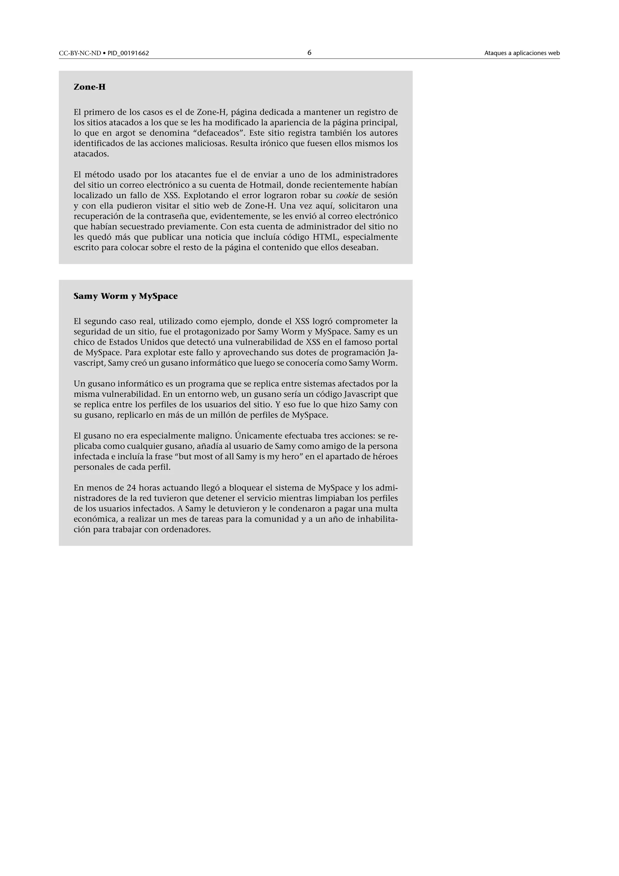 CC-BY-NC-ND • PID_00191662

6

Zone-H
El primero de los casos es el de Zone-H, página dedicada a mantener un registro de
los sitios atacados a los que se les ha modificado la apariencia de la página principal,
lo que en argot se denomina “defaceados”. Este sitio registra también los autores
identificados de las acciones maliciosas. Resulta irónico que fuesen ellos mismos los
atacados.
El método usado por los atacantes fue el de enviar a uno de los administradores
del sitio un correo electrónico a su cuenta de Hotmail, donde recientemente habían
localizado un fallo de XSS. Explotando el error lograron robar su cookie de sesión
y con ella pudieron visitar el sitio web de Zone-H. Una vez aquí, solicitaron una
recuperación de la contraseña que, evidentemente, se les envió al correo electrónico
que habían secuestrado previamente. Con esta cuenta de administrador del sitio no
les quedó más que publicar una noticia que incluía código HTML, especialmente
escrito para colocar sobre el resto de la página el contenido que ellos deseaban.

Samy Worm y MySpace
El segundo caso real, utilizado como ejemplo, donde el XSS logró comprometer la
seguridad de un sitio, fue el protagonizado por Samy Worm y MySpace. Samy es un
chico de Estados Unidos que detectó una vulnerabilidad de XSS en el famoso portal
de MySpace. Para explotar este fallo y aprovechando sus dotes de programación Javascript, Samy creó un gusano informático que luego se conocería como Samy Worm.
Un gusano informático es un programa que se replica entre sistemas afectados por la
misma vulnerabilidad. En un entorno web, un gusano sería un código Javascript que
se replica entre los perfiles de los usuarios del sitio. Y eso fue lo que hizo Samy con
su gusano, replicarlo en más de un millón de perfiles de MySpace.
El gusano no era especialmente maligno. Únicamente efectuaba tres acciones: se replicaba como cualquier gusano, añadía al usuario de Samy como amigo de la persona
infectada e incluía la frase “but most of all Samy is my hero” en el apartado de héroes
personales de cada perfil.
En menos de 24 horas actuando llegó a bloquear el sistema de MySpace y los administradores de la red tuvieron que detener el servicio mientras limpiaban los perfiles
de los usuarios infectados. A Samy le detuvieron y le condenaron a pagar una multa
económica, a realizar un mes de tareas para la comunidad y a un año de inhabilitación para trabajar con ordenadores.

Ataques a aplicaciones web

 