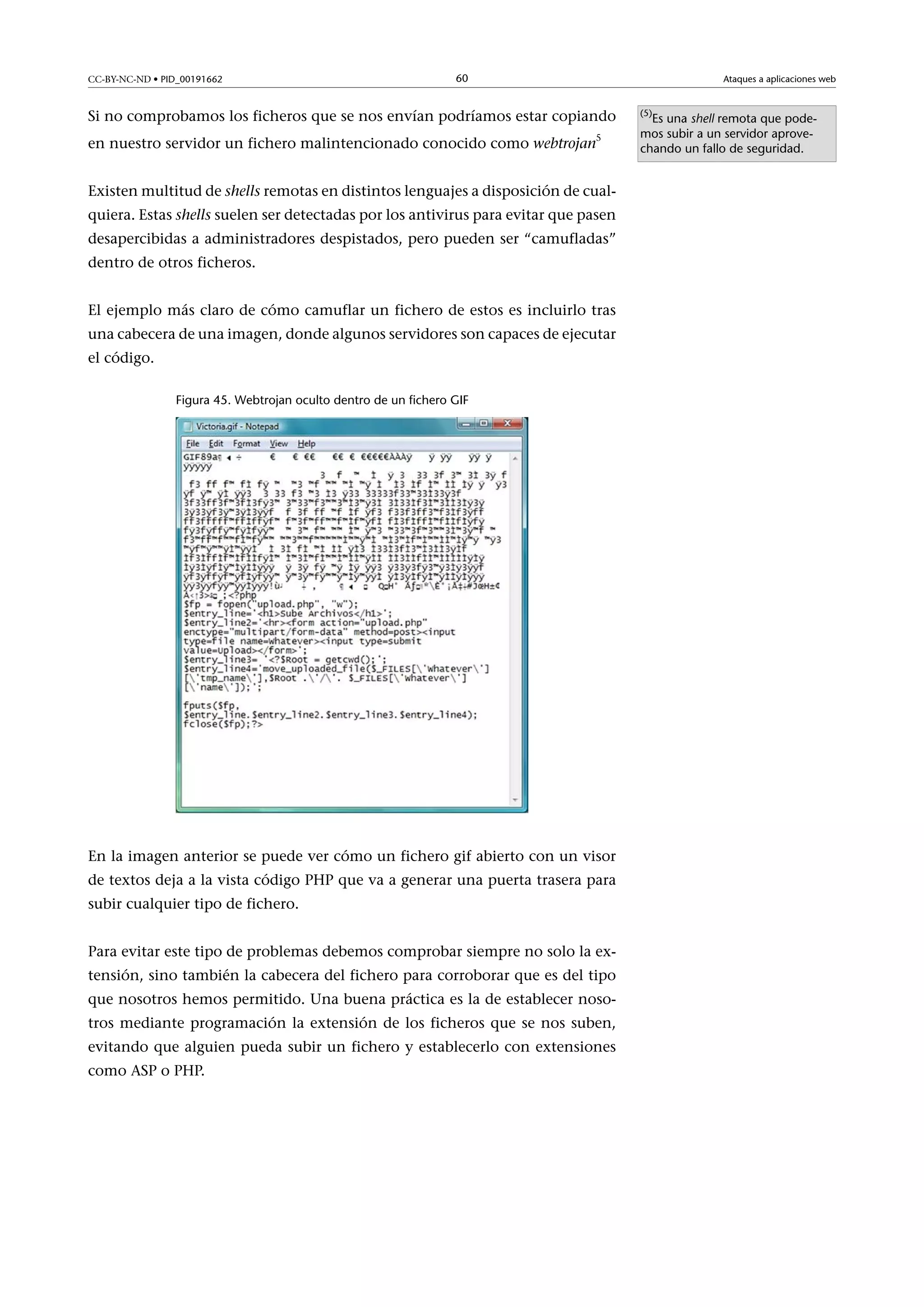 CC-BY-NC-ND • PID_00191662

60

Ataques a aplicaciones web

Si no comprobamos los ficheros que se nos envían podríamos estar copiando
5

en nuestro servidor un fichero malintencionado conocido como webtrojan

Existen multitud de shells remotas en distintos lenguajes a disposición de cualquiera. Estas shells suelen ser detectadas por los antivirus para evitar que pasen
desapercibidas a administradores despistados, pero pueden ser “camufladas”
dentro de otros ficheros.
El ejemplo más claro de cómo camuflar un fichero de estos es incluirlo tras
una cabecera de una imagen, donde algunos servidores son capaces de ejecutar
el código.
Figura 45. Webtrojan oculto dentro de un fichero GIF

En la imagen anterior se puede ver cómo un fichero gif abierto con un visor
de textos deja a la vista código PHP que va a generar una puerta trasera para
subir cualquier tipo de fichero.
Para evitar este tipo de problemas debemos comprobar siempre no solo la extensión, sino también la cabecera del fichero para corroborar que es del tipo
que nosotros hemos permitido. Una buena práctica es la de establecer nosotros mediante programación la extensión de los ficheros que se nos suben,
evitando que alguien pueda subir un fichero y establecerlo con extensiones
como ASP o PHP.

(5)

Es una shell remota que podemos subir a un servidor aprovechando un fallo de seguridad.

 