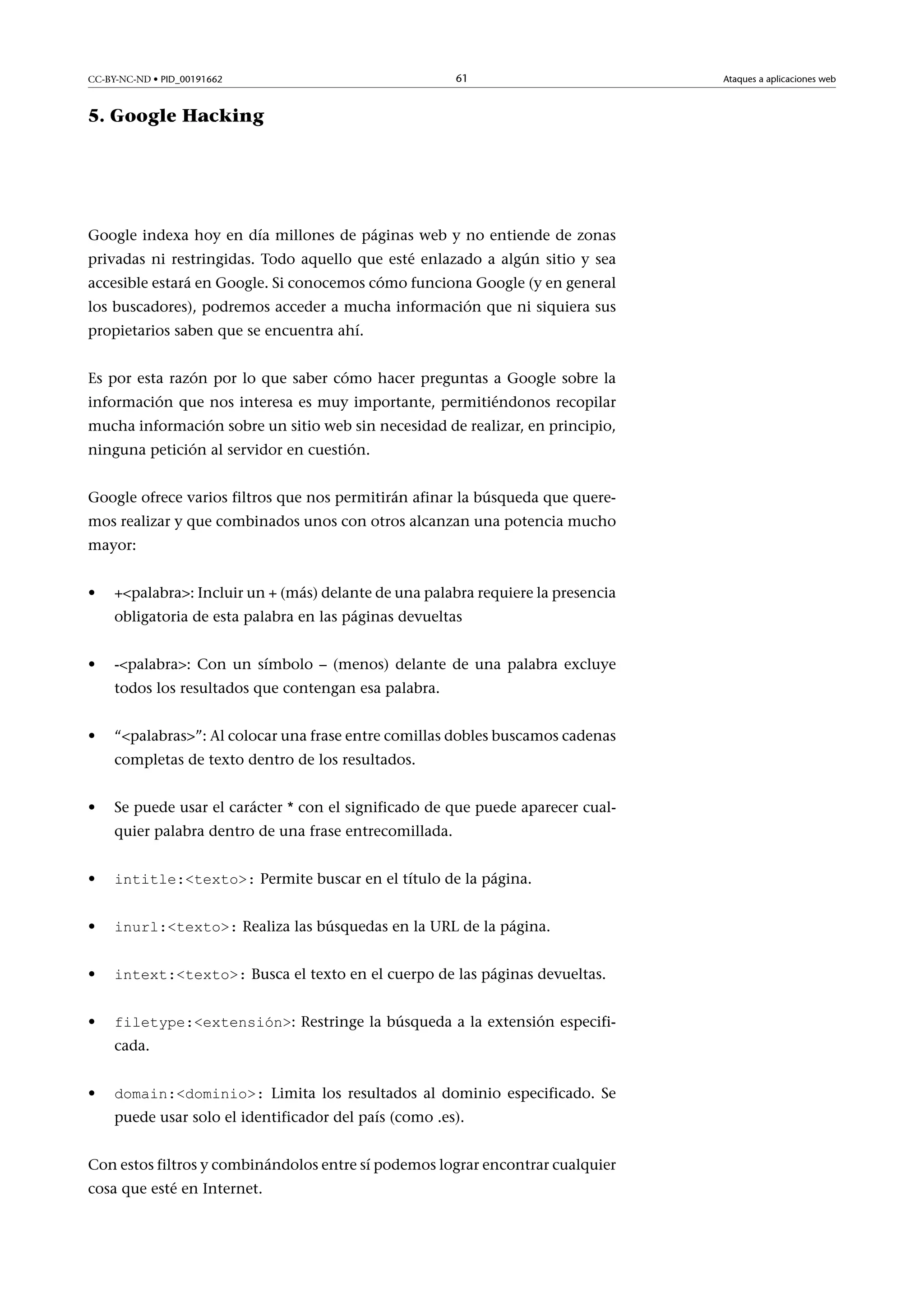 CC-BY-NC-ND • PID_00191662

61

5. Google Hacking

Google indexa hoy en día millones de páginas web y no entiende de zonas
privadas ni restringidas. Todo aquello que esté enlazado a algún sitio y sea
accesible estará en Google. Si conocemos cómo funciona Google (y en general
los buscadores), podremos acceder a mucha información que ni siquiera sus
propietarios saben que se encuentra ahí.
Es por esta razón por lo que saber cómo hacer preguntas a Google sobre la
información que nos interesa es muy importante, permitiéndonos recopilar
mucha información sobre un sitio web sin necesidad de realizar, en principio,
ninguna petición al servidor en cuestión.
Google ofrece varios filtros que nos permitirán afinar la búsqueda que queremos realizar y que combinados unos con otros alcanzan una potencia mucho
mayor:
•

+palabra: Incluir un + (más) delante de una palabra requiere la presencia
obligatoria de esta palabra en las páginas devueltas

•

-palabra: Con un símbolo – (menos) delante de una palabra excluye
todos los resultados que contengan esa palabra.

•

“palabras”: Al colocar una frase entre comillas dobles buscamos cadenas
completas de texto dentro de los resultados.

•

Se puede usar el carácter * con el significado de que puede aparecer cualquier palabra dentro de una frase entrecomillada.

•

intitle:texto: Permite buscar en el título de la página.

•

inurl:texto: Realiza las búsquedas en la URL de la página.

•

intext:texto: Busca el texto en el cuerpo de las páginas devueltas.

•

filetype:extensión: Restringe la búsqueda a la extensión especificada.

•

domain:dominio: Limita los resultados al dominio especificado. Se
puede usar solo el identificador del país (como .es).

Con estos filtros y combinándolos entre sí podemos lograr encontrar cualquier
cosa que esté en Internet.

Ataques a aplicaciones web

 