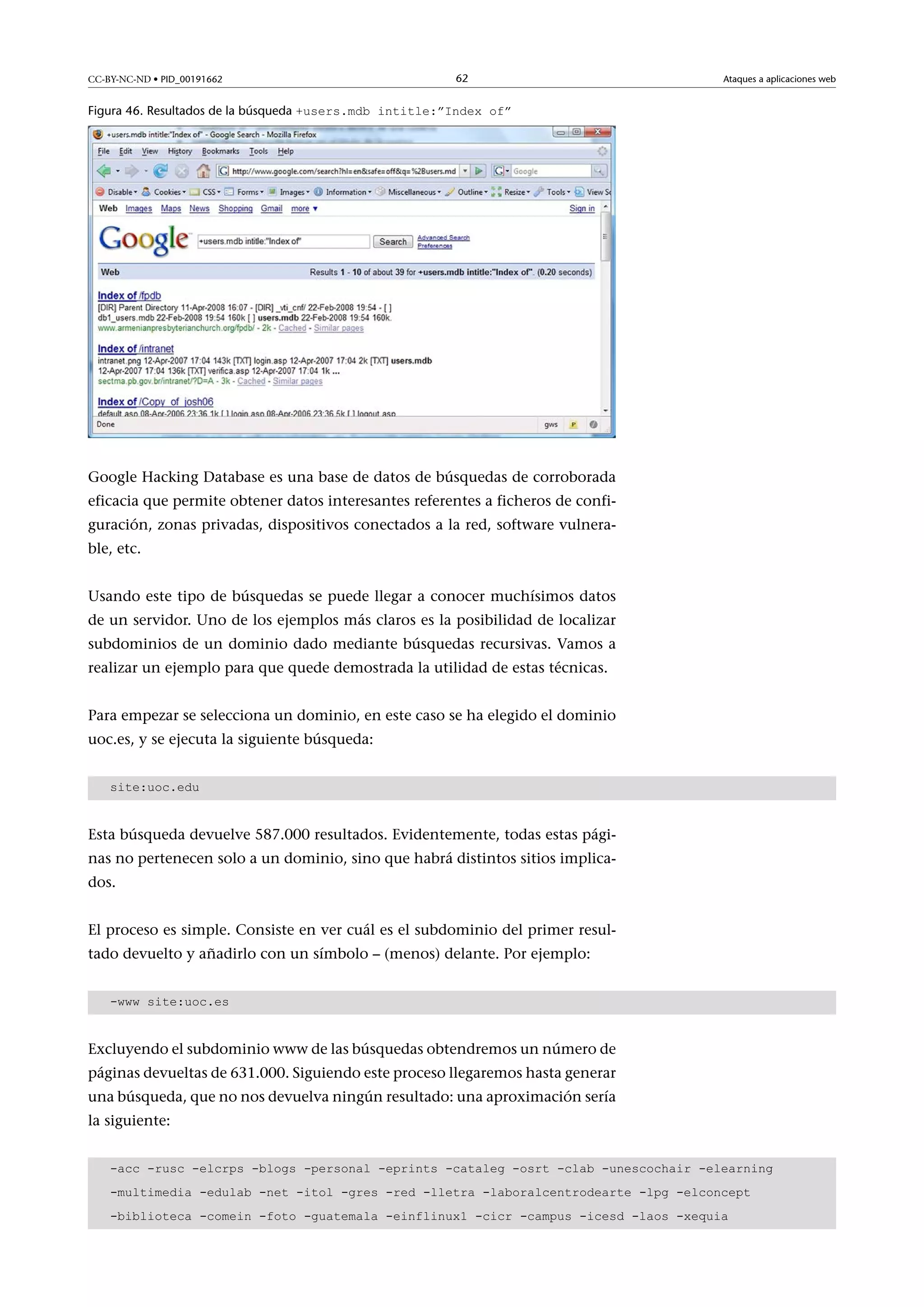 CC-BY-NC-ND • PID_00191662

62

Ataques a aplicaciones web

Figura 46. Resultados de la búsqueda +users.mdb intitle:”Index of”

Google Hacking Database es una base de datos de búsquedas de corroborada
eficacia que permite obtener datos interesantes referentes a ficheros de configuración, zonas privadas, dispositivos conectados a la red, software vulnerable, etc.
Usando este tipo de búsquedas se puede llegar a conocer muchísimos datos
de un servidor. Uno de los ejemplos más claros es la posibilidad de localizar
subdominios de un dominio dado mediante búsquedas recursivas. Vamos a
realizar un ejemplo para que quede demostrada la utilidad de estas técnicas.
Para empezar se selecciona un dominio, en este caso se ha elegido el dominio
uoc.es, y se ejecuta la siguiente búsqueda:
site:uoc.edu

Esta búsqueda devuelve 587.000 resultados. Evidentemente, todas estas páginas no pertenecen solo a un dominio, sino que habrá distintos sitios implicados.
El proceso es simple. Consiste en ver cuál es el subdominio del primer resultado devuelto y añadirlo con un símbolo – (menos) delante. Por ejemplo:
-www site:uoc.es

Excluyendo el subdominio www de las búsquedas obtendremos un número de
páginas devueltas de 631.000. Siguiendo este proceso llegaremos hasta generar
una búsqueda, que no nos devuelva ningún resultado: una aproximación sería
la siguiente:
-acc -rusc -elcrps -blogs -personal -eprints -cataleg -osrt -clab -unescochair -elearning
-multimedia -edulab -net -itol -gres -red -lletra -laboralcentrodearte -lpg -elconcept
-biblioteca -comein -foto -guatemala -einflinux1 -cicr -campus -icesd -laos -xequia

 
