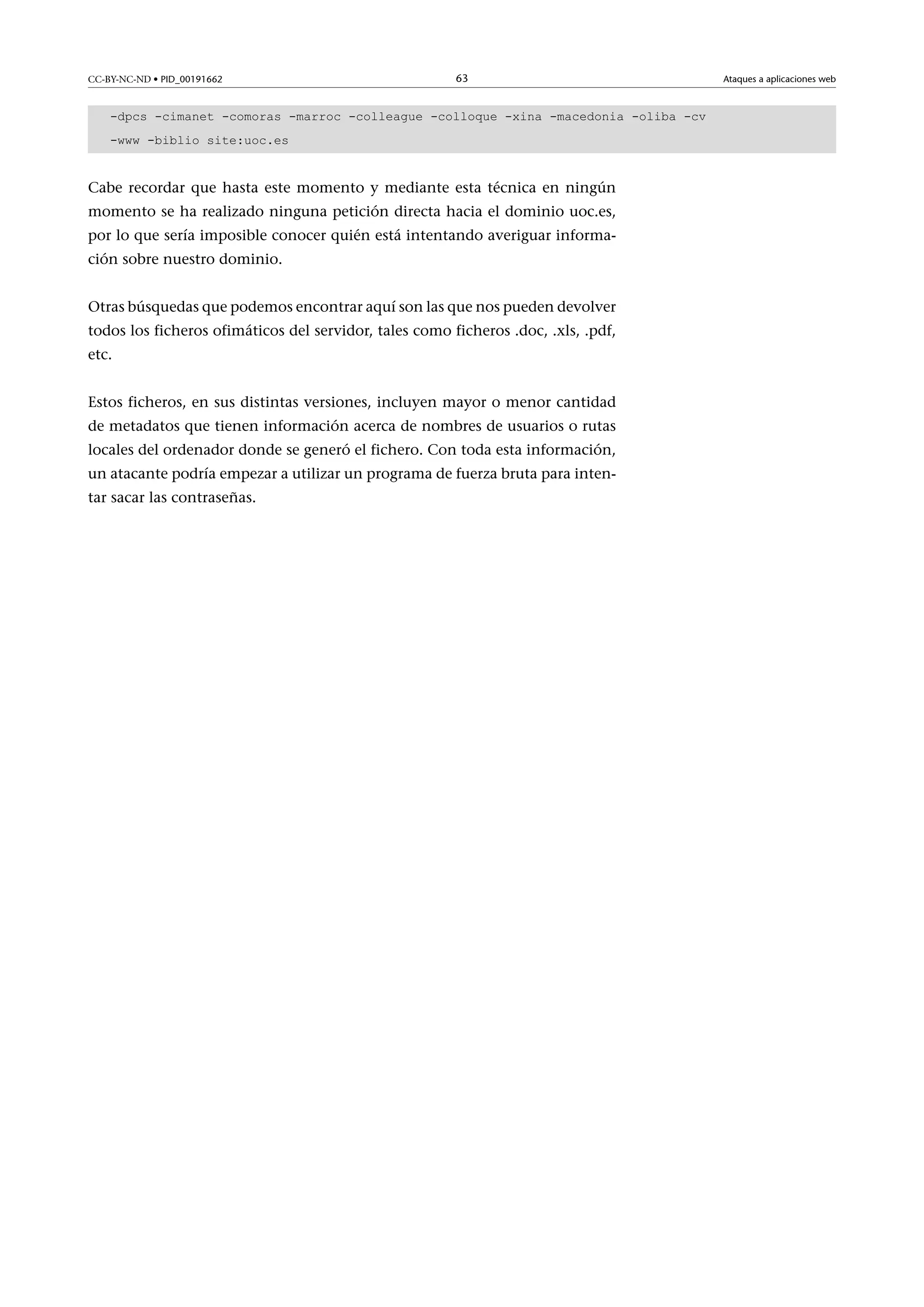 CC-BY-NC-ND • PID_00191662

63

-dpcs -cimanet -comoras -marroc -colleague -colloque -xina -macedonia -oliba -cv
-www -biblio site:uoc.es

Cabe recordar que hasta este momento y mediante esta técnica en ningún
momento se ha realizado ninguna petición directa hacia el dominio uoc.es,
por lo que sería imposible conocer quién está intentando averiguar información sobre nuestro dominio.
Otras búsquedas que podemos encontrar aquí son las que nos pueden devolver
todos los ficheros ofimáticos del servidor, tales como ficheros .doc, .xls, .pdf,
etc.
Estos ficheros, en sus distintas versiones, incluyen mayor o menor cantidad
de metadatos que tienen información acerca de nombres de usuarios o rutas
locales del ordenador donde se generó el fichero. Con toda esta información,
un atacante podría empezar a utilizar un programa de fuerza bruta para intentar sacar las contraseñas.

Ataques a aplicaciones web

 