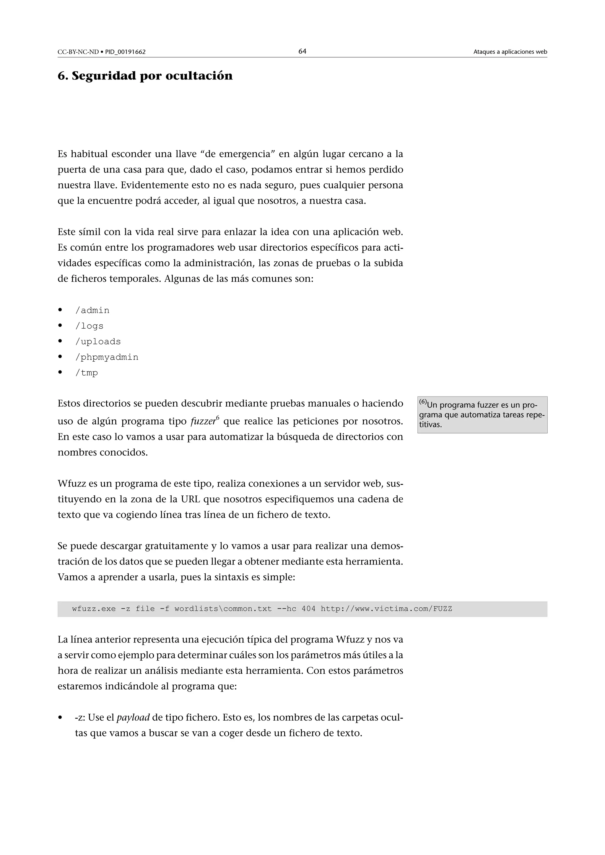 64

CC-BY-NC-ND • PID_00191662

Ataques a aplicaciones web

6. Seguridad por ocultación

Es habitual esconder una llave “de emergencia” en algún lugar cercano a la
puerta de una casa para que, dado el caso, podamos entrar si hemos perdido
nuestra llave. Evidentemente esto no es nada seguro, pues cualquier persona
que la encuentre podrá acceder, al igual que nosotros, a nuestra casa.
Este símil con la vida real sirve para enlazar la idea con una aplicación web.
Es común entre los programadores web usar directorios específicos para actividades específicas como la administración, las zonas de pruebas o la subida
de ficheros temporales. Algunas de las más comunes son:
•
•
•
•
•

/admin
/logs

/uploads

/phpmyadmin
/tmp

Estos directorios se pueden descubrir mediante pruebas manuales o haciendo
6

uso de algún programa tipo fuzzer que realice las peticiones por nosotros.

(6)

Un programa fuzzer es un programa que automatiza tareas repetitivas.

En este caso lo vamos a usar para automatizar la búsqueda de directorios con
nombres conocidos.
Wfuzz es un programa de este tipo, realiza conexiones a un servidor web, sustituyendo en la zona de la URL que nosotros especifiquemos una cadena de
texto que va cogiendo línea tras línea de un fichero de texto.
Se puede descargar gratuitamente y lo vamos a usar para realizar una demostración de los datos que se pueden llegar a obtener mediante esta herramienta.
Vamos a aprender a usarla, pues la sintaxis es simple:
wfuzz.exe -z file -f wordlistscommon.txt --hc 404 http://www.victima.com/FUZZ

La línea anterior representa una ejecución típica del programa Wfuzz y nos va
a servir como ejemplo para determinar cuáles son los parámetros más útiles a la
hora de realizar un análisis mediante esta herramienta. Con estos parámetros
estaremos indicándole al programa que:
•

-z: Use el payload de tipo fichero. Esto es, los nombres de las carpetas ocultas que vamos a buscar se van a coger desde un fichero de texto.

 
