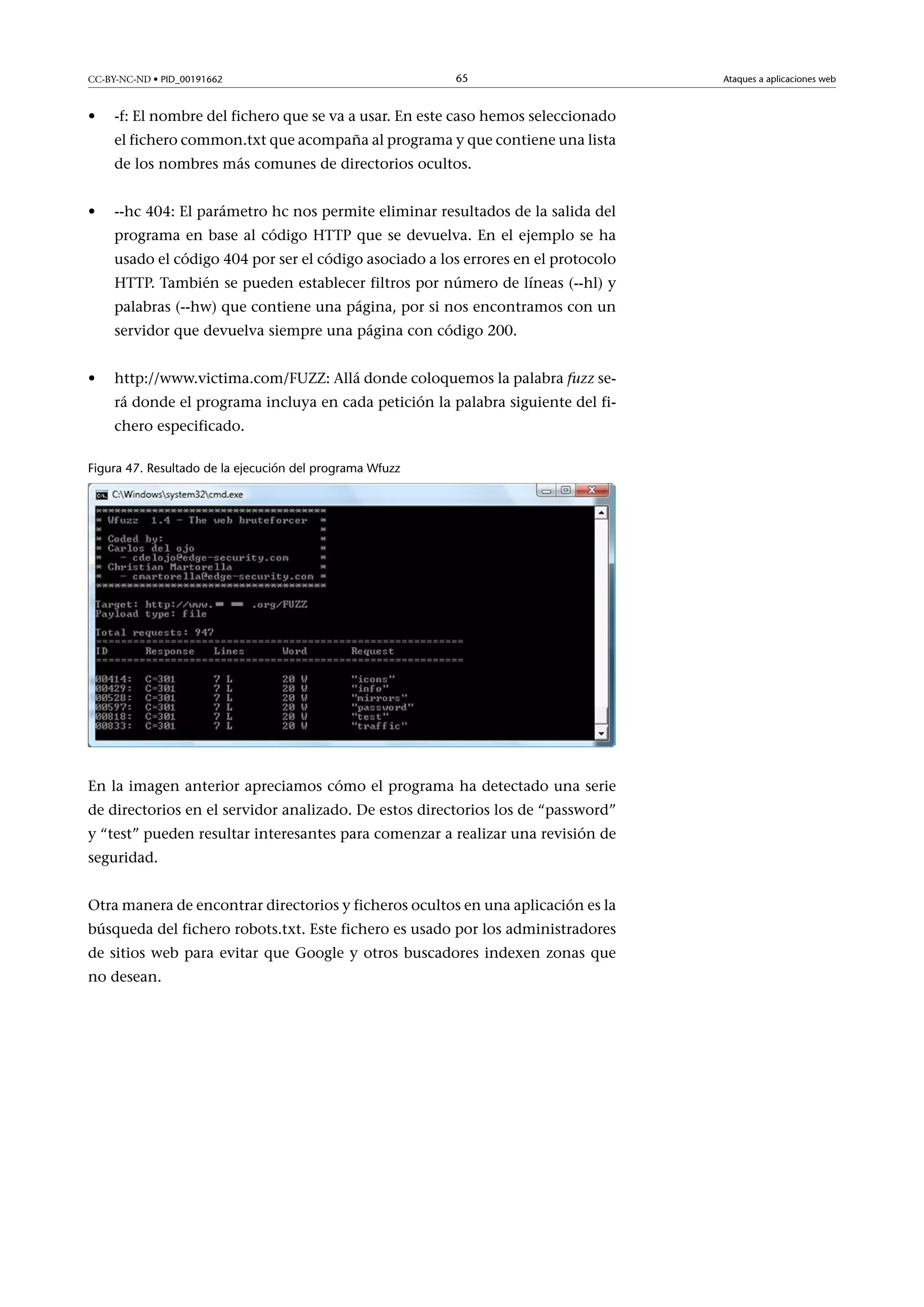CC-BY-NC-ND • PID_00191662

•

65

-f: El nombre del fichero que se va a usar. En este caso hemos seleccionado
el fichero common.txt que acompaña al programa y que contiene una lista
de los nombres más comunes de directorios ocultos.

•

--hc 404: El parámetro hc nos permite eliminar resultados de la salida del
programa en base al código HTTP que se devuelva. En el ejemplo se ha
usado el código 404 por ser el código asociado a los errores en el protocolo
HTTP. También se pueden establecer filtros por número de líneas (--hl) y
palabras (--hw) que contiene una página, por si nos encontramos con un
servidor que devuelva siempre una página con código 200.

•

http://www.victima.com/FUZZ: Allá donde coloquemos la palabra fuzz será donde el programa incluya en cada petición la palabra siguiente del fichero especificado.

Figura 47. Resultado de la ejecución del programa Wfuzz

En la imagen anterior apreciamos cómo el programa ha detectado una serie
de directorios en el servidor analizado. De estos directorios los de “password”
y “test” pueden resultar interesantes para comenzar a realizar una revisión de
seguridad.
Otra manera de encontrar directorios y ficheros ocultos en una aplicación es la
búsqueda del fichero robots.txt. Este fichero es usado por los administradores
de sitios web para evitar que Google y otros buscadores indexen zonas que
no desean.

Ataques a aplicaciones web

 
