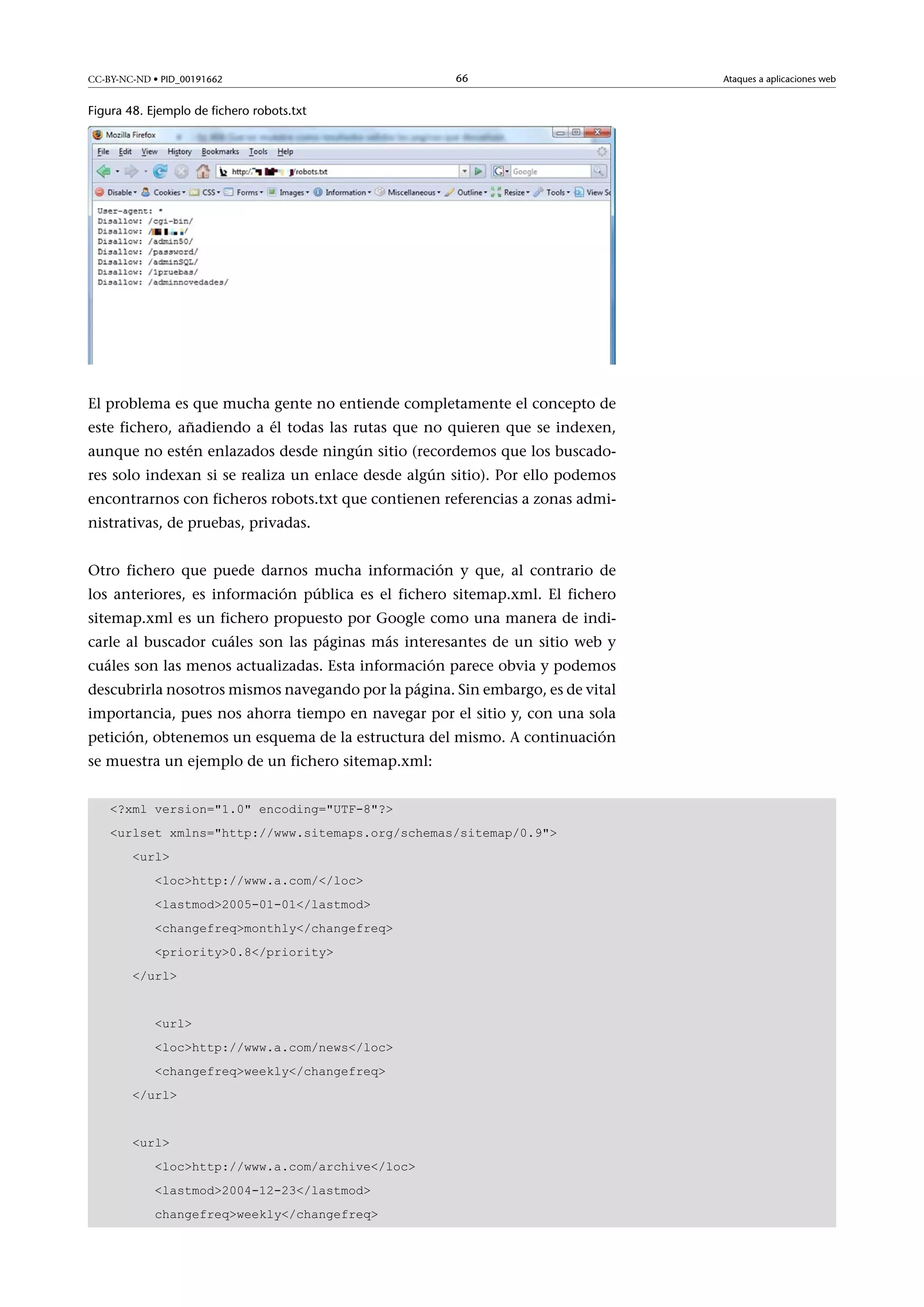 CC-BY-NC-ND • PID_00191662

66

Figura 48. Ejemplo de fichero robots.txt

El problema es que mucha gente no entiende completamente el concepto de
este fichero, añadiendo a él todas las rutas que no quieren que se indexen,
aunque no estén enlazados desde ningún sitio (recordemos que los buscadores solo indexan si se realiza un enlace desde algún sitio). Por ello podemos
encontrarnos con ficheros robots.txt que contienen referencias a zonas administrativas, de pruebas, privadas.
Otro fichero que puede darnos mucha información y que, al contrario de
los anteriores, es información pública es el fichero sitemap.xml. El fichero
sitemap.xml es un fichero propuesto por Google como una manera de indicarle al buscador cuáles son las páginas más interesantes de un sitio web y
cuáles son las menos actualizadas. Esta información parece obvia y podemos
descubrirla nosotros mismos navegando por la página. Sin embargo, es de vital
importancia, pues nos ahorra tiempo en navegar por el sitio y, con una sola
petición, obtenemos un esquema de la estructura del mismo. A continuación
se muestra un ejemplo de un fichero sitemap.xml:
?xml version=1.0 encoding=UTF-8?
urlset xmlns=http://www.sitemaps.org/schemas/sitemap/0.9
url
lochttp://www.a.com//loc
lastmod2005-01-01/lastmod
changefreqmonthly/changefreq
priority0.8/priority
/url
url
lochttp://www.a.com/news/loc
changefreqweekly/changefreq
/url
url
lochttp://www.a.com/archive/loc
lastmod2004-12-23/lastmod
changefreqweekly/changefreq

Ataques a aplicaciones web

 