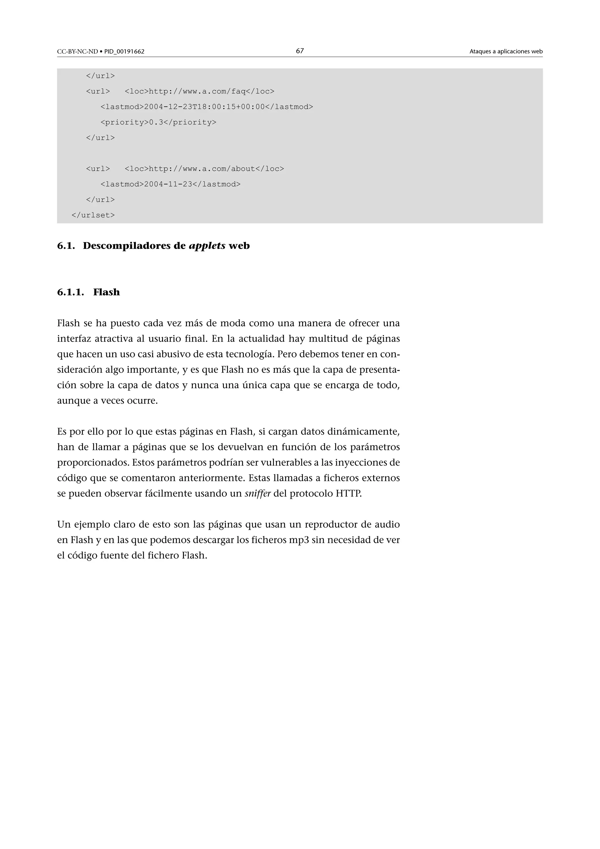 CC-BY-NC-ND • PID_00191662

67

/url
url

lochttp://www.a.com/faq/loc

lastmod2004-12-23T18:00:15+00:00/lastmod
priority0.3/priority
/url
url

lochttp://www.a.com/about/loc

lastmod2004-11-23/lastmod
/url
/urlset

6.1. Descompiladores de applets web

6.1.1. Flash
Flash se ha puesto cada vez más de moda como una manera de ofrecer una
interfaz atractiva al usuario final. En la actualidad hay multitud de páginas
que hacen un uso casi abusivo de esta tecnología. Pero debemos tener en consideración algo importante, y es que Flash no es más que la capa de presentación sobre la capa de datos y nunca una única capa que se encarga de todo,
aunque a veces ocurre.
Es por ello por lo que estas páginas en Flash, si cargan datos dinámicamente,
han de llamar a páginas que se los devuelvan en función de los parámetros
proporcionados. Estos parámetros podrían ser vulnerables a las inyecciones de
código que se comentaron anteriormente. Estas llamadas a ficheros externos
se pueden observar fácilmente usando un sniffer del protocolo HTTP.
Un ejemplo claro de esto son las páginas que usan un reproductor de audio
en Flash y en las que podemos descargar los ficheros mp3 sin necesidad de ver
el código fuente del fichero Flash.

Ataques a aplicaciones web

 