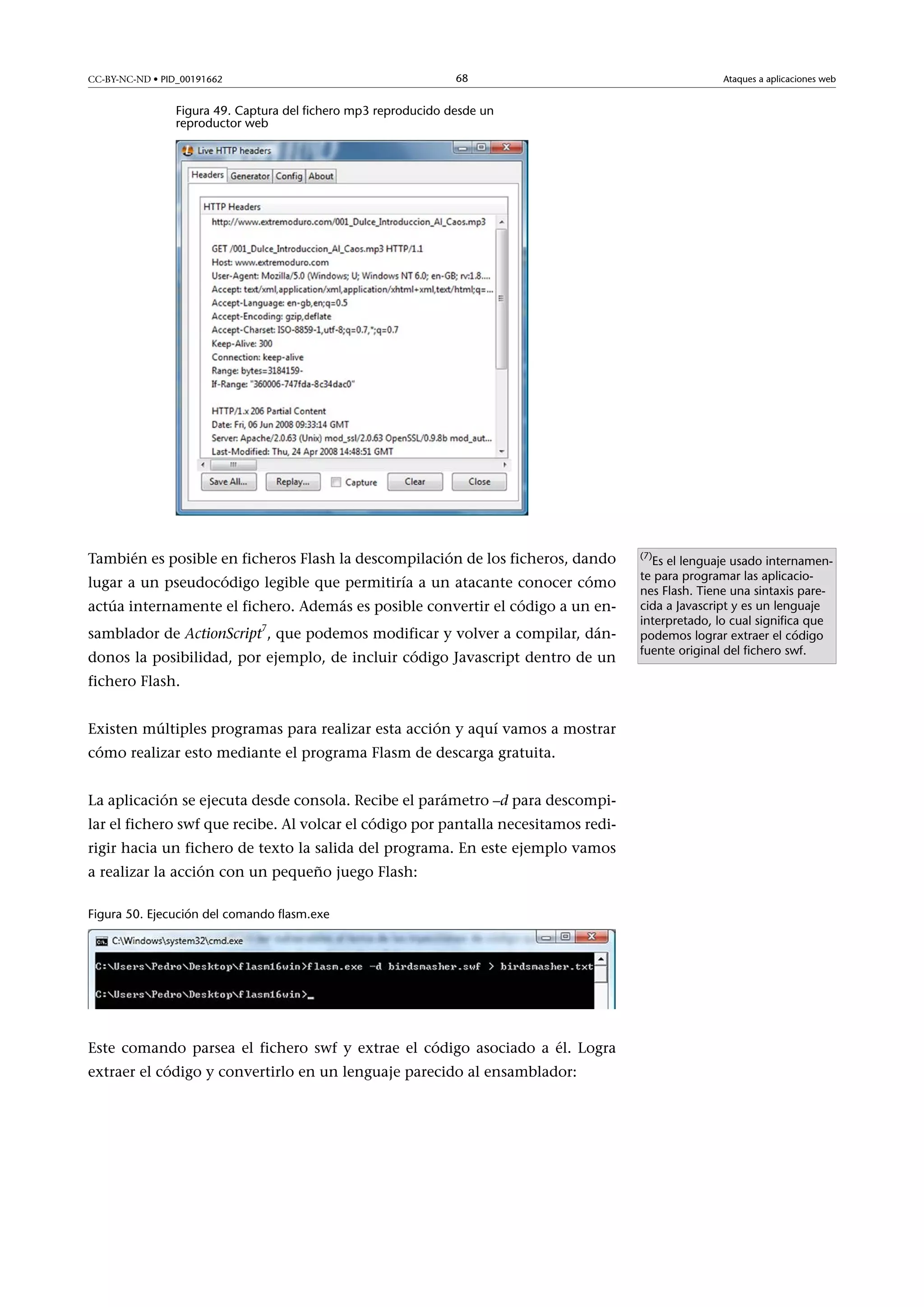 CC-BY-NC-ND • PID_00191662

68

Ataques a aplicaciones web

Figura 49. Captura del fichero mp3 reproducido desde un
reproductor web

También es posible en ficheros Flash la descompilación de los ficheros, dando
lugar a un pseudocódigo legible que permitiría a un atacante conocer cómo
actúa internamente el fichero. Además es posible convertir el código a un ensamblador de ActionScript7, que podemos modificar y volver a compilar, dándonos la posibilidad, por ejemplo, de incluir código Javascript dentro de un
fichero Flash.
Existen múltiples programas para realizar esta acción y aquí vamos a mostrar
cómo realizar esto mediante el programa Flasm de descarga gratuita.
La aplicación se ejecuta desde consola. Recibe el parámetro –d para descompilar el fichero swf que recibe. Al volcar el código por pantalla necesitamos redirigir hacia un fichero de texto la salida del programa. En este ejemplo vamos
a realizar la acción con un pequeño juego Flash:
Figura 50. Ejecución del comando flasm.exe

Este comando parsea el fichero swf y extrae el código asociado a él. Logra
extraer el código y convertirlo en un lenguaje parecido al ensamblador:

(7)

Es el lenguaje usado internamente para programar las aplicaciones Flash. Tiene una sintaxis parecida a Javascript y es un lenguaje
interpretado, lo cual significa que
podemos lograr extraer el código
fuente original del fichero swf.

 