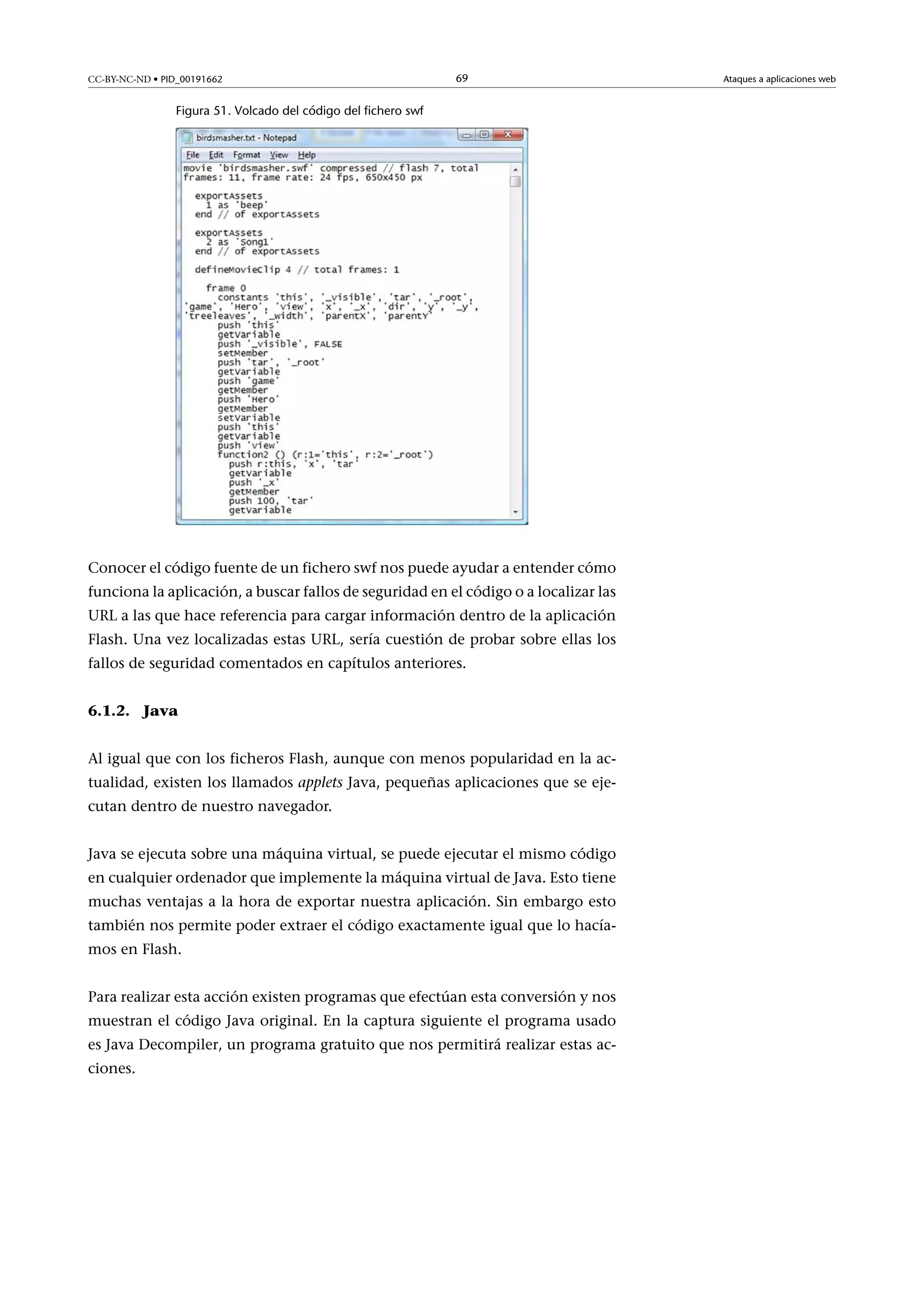 CC-BY-NC-ND • PID_00191662

69

Figura 51. Volcado del código del fichero swf

Conocer el código fuente de un fichero swf nos puede ayudar a entender cómo
funciona la aplicación, a buscar fallos de seguridad en el código o a localizar las
URL a las que hace referencia para cargar información dentro de la aplicación
Flash. Una vez localizadas estas URL, sería cuestión de probar sobre ellas los
fallos de seguridad comentados en capítulos anteriores.
6.1.2. Java
Al igual que con los ficheros Flash, aunque con menos popularidad en la actualidad, existen los llamados applets Java, pequeñas aplicaciones que se ejecutan dentro de nuestro navegador.
Java se ejecuta sobre una máquina virtual, se puede ejecutar el mismo código
en cualquier ordenador que implemente la máquina virtual de Java. Esto tiene
muchas ventajas a la hora de exportar nuestra aplicación. Sin embargo esto
también nos permite poder extraer el código exactamente igual que lo hacíamos en Flash.
Para realizar esta acción existen programas que efectúan esta conversión y nos
muestran el código Java original. En la captura siguiente el programa usado
es Java Decompiler, un programa gratuito que nos permitirá realizar estas acciones.

Ataques a aplicaciones web

 