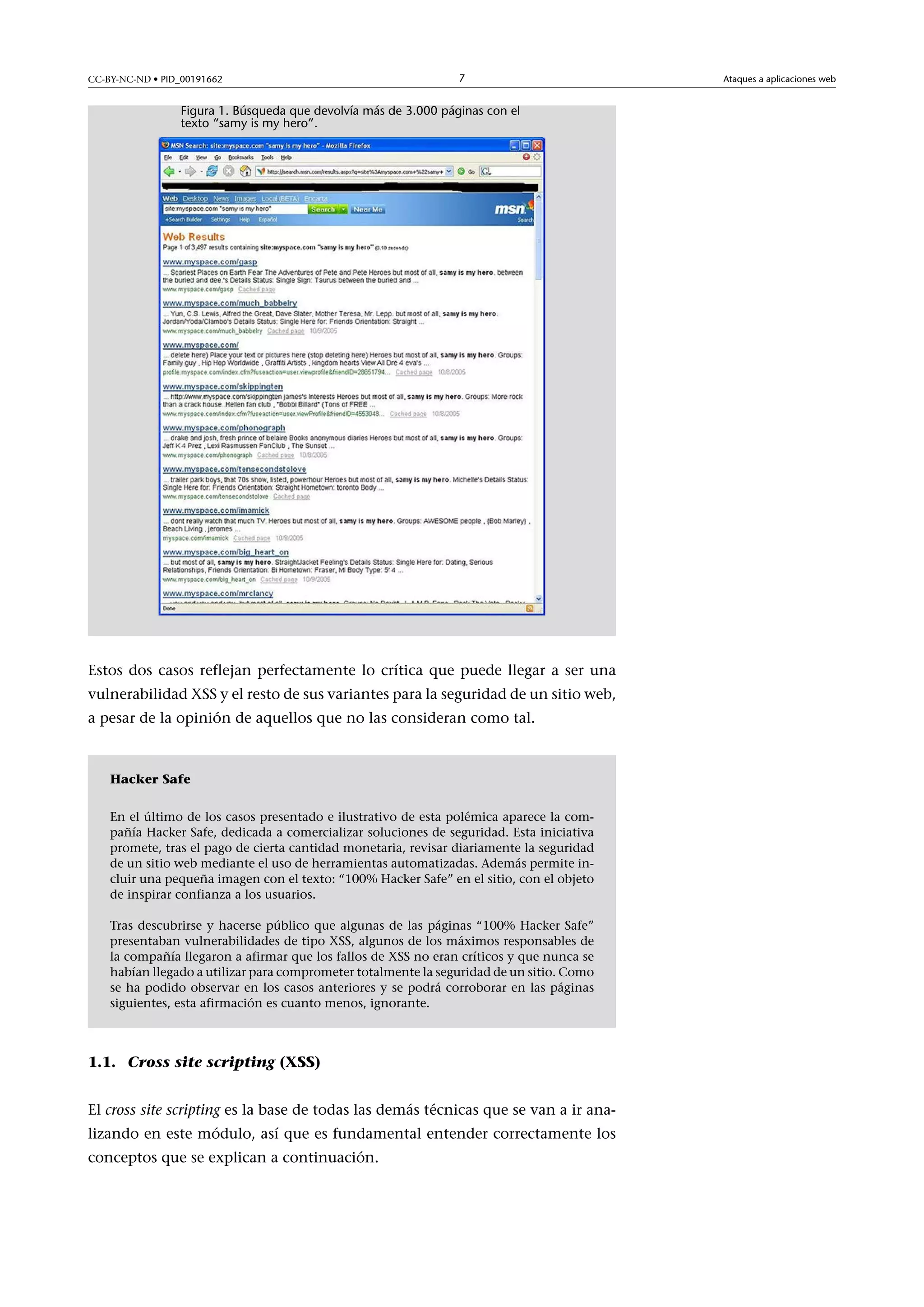CC-BY-NC-ND • PID_00191662

7

Figura 1. Búsqueda que devolvía más de 3.000 páginas con el
texto “samy is my hero”.

Estos dos casos reflejan perfectamente lo crítica que puede llegar a ser una
vulnerabilidad XSS y el resto de sus variantes para la seguridad de un sitio web,
a pesar de la opinión de aquellos que no las consideran como tal.

Hacker Safe
En el último de los casos presentado e ilustrativo de esta polémica aparece la compañía Hacker Safe, dedicada a comercializar soluciones de seguridad. Esta iniciativa
promete, tras el pago de cierta cantidad monetaria, revisar diariamente la seguridad
de un sitio web mediante el uso de herramientas automatizadas. Además permite incluir una pequeña imagen con el texto: “100% Hacker Safe” en el sitio, con el objeto
de inspirar confianza a los usuarios.
Tras descubrirse y hacerse público que algunas de las páginas “100% Hacker Safe”
presentaban vulnerabilidades de tipo XSS, algunos de los máximos responsables de
la compañía llegaron a afirmar que los fallos de XSS no eran críticos y que nunca se
habían llegado a utilizar para comprometer totalmente la seguridad de un sitio. Como
se ha podido observar en los casos anteriores y se podrá corroborar en las páginas
siguientes, esta afirmación es cuanto menos, ignorante.

1.1. Cross site scripting (XSS)
El cross site scripting es la base de todas las demás técnicas que se van a ir analizando en este módulo, así que es fundamental entender correctamente los
conceptos que se explican a continuación.

Ataques a aplicaciones web

 