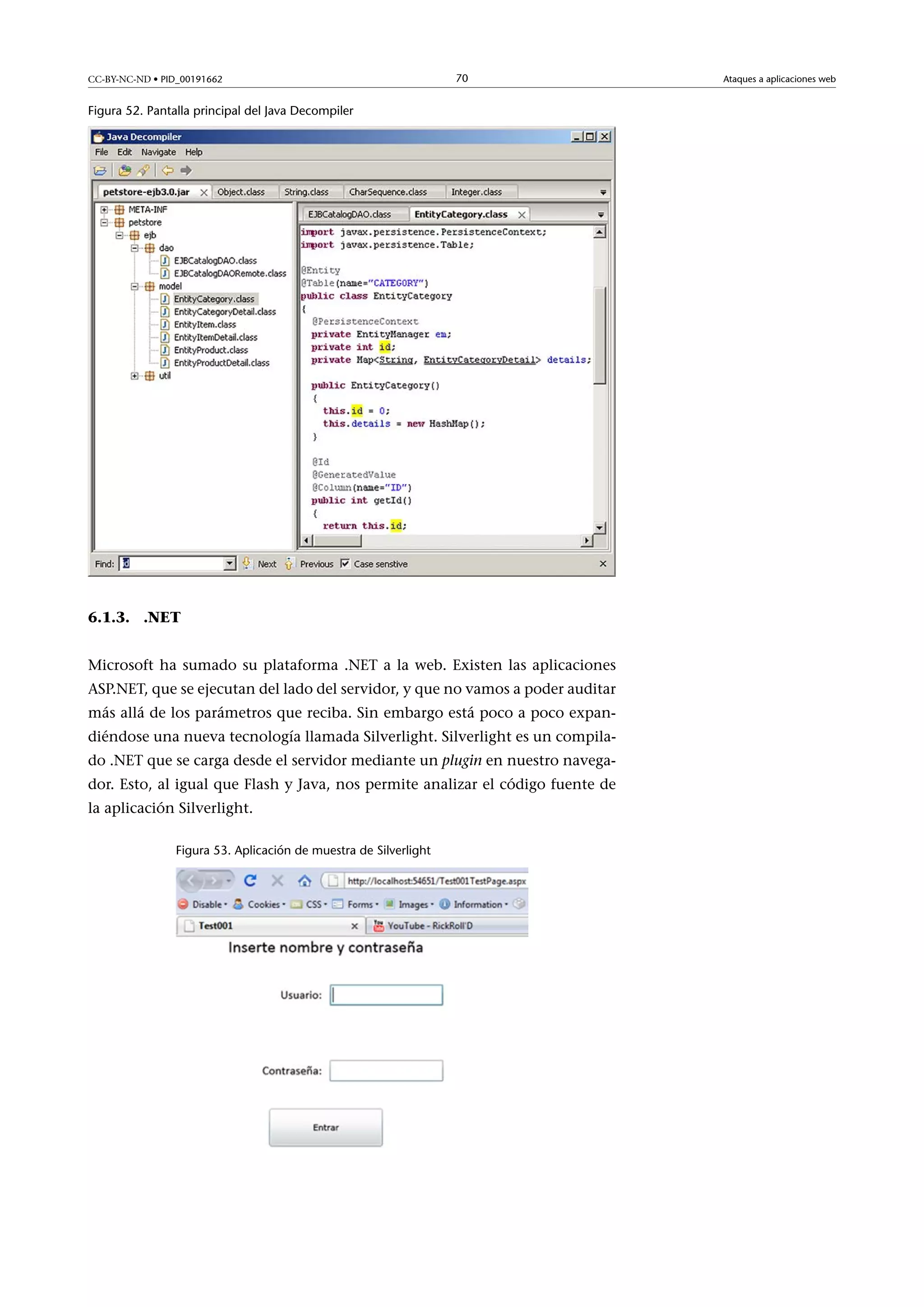 CC-BY-NC-ND • PID_00191662

70

Figura 52. Pantalla principal del Java Decompiler

6.1.3. .NET
Microsoft ha sumado su plataforma .NET a la web. Existen las aplicaciones
ASP.NET, que se ejecutan del lado del servidor, y que no vamos a poder auditar
más allá de los parámetros que reciba. Sin embargo está poco a poco expandiéndose una nueva tecnología llamada Silverlight. Silverlight es un compilado .NET que se carga desde el servidor mediante un plugin en nuestro navegador. Esto, al igual que Flash y Java, nos permite analizar el código fuente de
la aplicación Silverlight.
Figura 53. Aplicación de muestra de Silverlight

Ataques a aplicaciones web

 