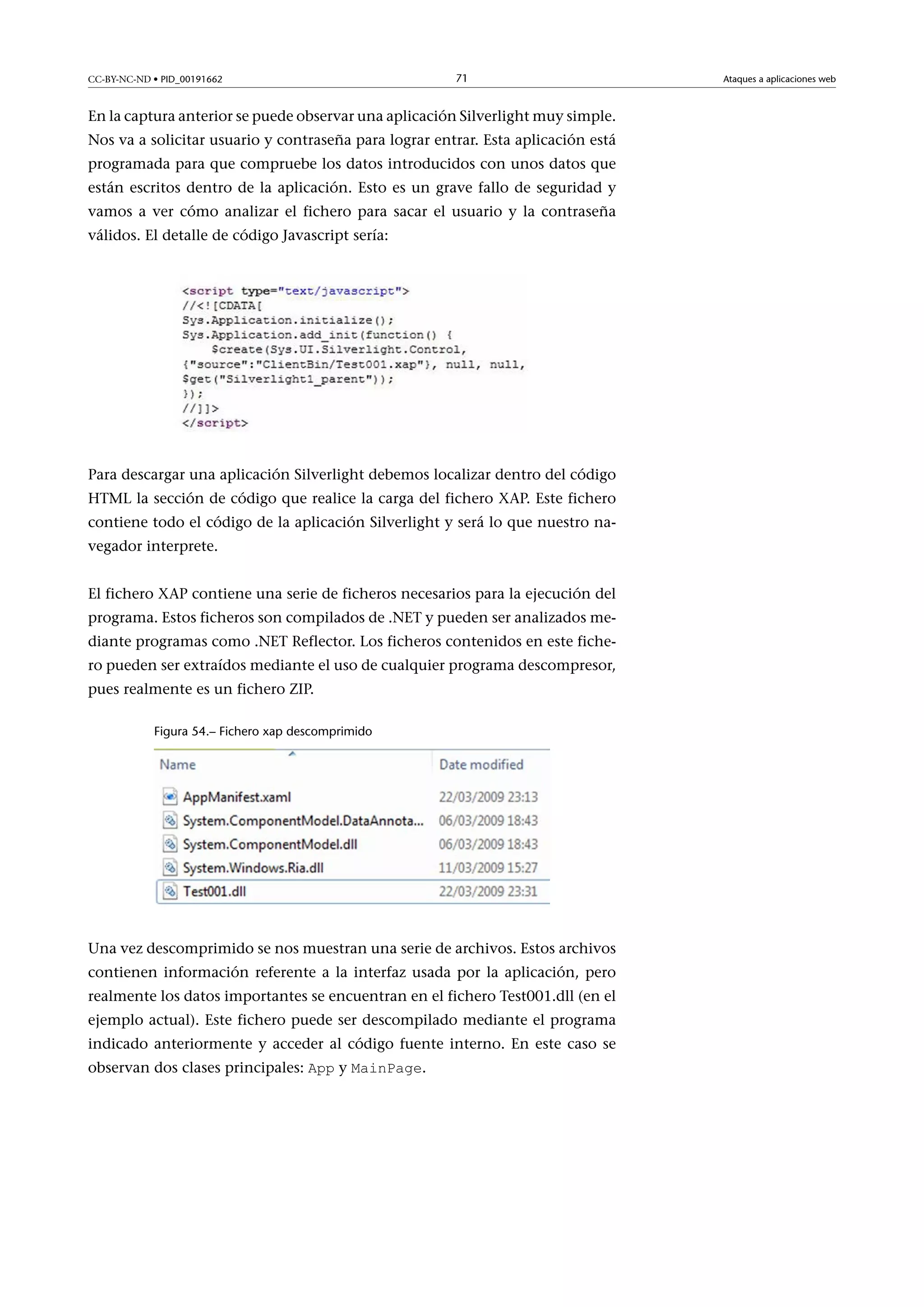 CC-BY-NC-ND • PID_00191662

71

En la captura anterior se puede observar una aplicación Silverlight muy simple.
Nos va a solicitar usuario y contraseña para lograr entrar. Esta aplicación está
programada para que compruebe los datos introducidos con unos datos que
están escritos dentro de la aplicación. Esto es un grave fallo de seguridad y
vamos a ver cómo analizar el fichero para sacar el usuario y la contraseña
válidos. El detalle de código Javascript sería:

Para descargar una aplicación Silverlight debemos localizar dentro del código
HTML la sección de código que realice la carga del fichero XAP. Este fichero
contiene todo el código de la aplicación Silverlight y será lo que nuestro navegador interprete.
El fichero XAP contiene una serie de ficheros necesarios para la ejecución del
programa. Estos ficheros son compilados de .NET y pueden ser analizados mediante programas como .NET Reflector. Los ficheros contenidos en este fichero pueden ser extraídos mediante el uso de cualquier programa descompresor,
pues realmente es un fichero ZIP.
Figura 54.– Fichero xap descomprimido

Una vez descomprimido se nos muestran una serie de archivos. Estos archivos
contienen información referente a la interfaz usada por la aplicación, pero
realmente los datos importantes se encuentran en el fichero Test001.dll (en el
ejemplo actual). Este fichero puede ser descompilado mediante el programa
indicado anteriormente y acceder al código fuente interno. En este caso se
observan dos clases principales: App y MainPage.

Ataques a aplicaciones web

 