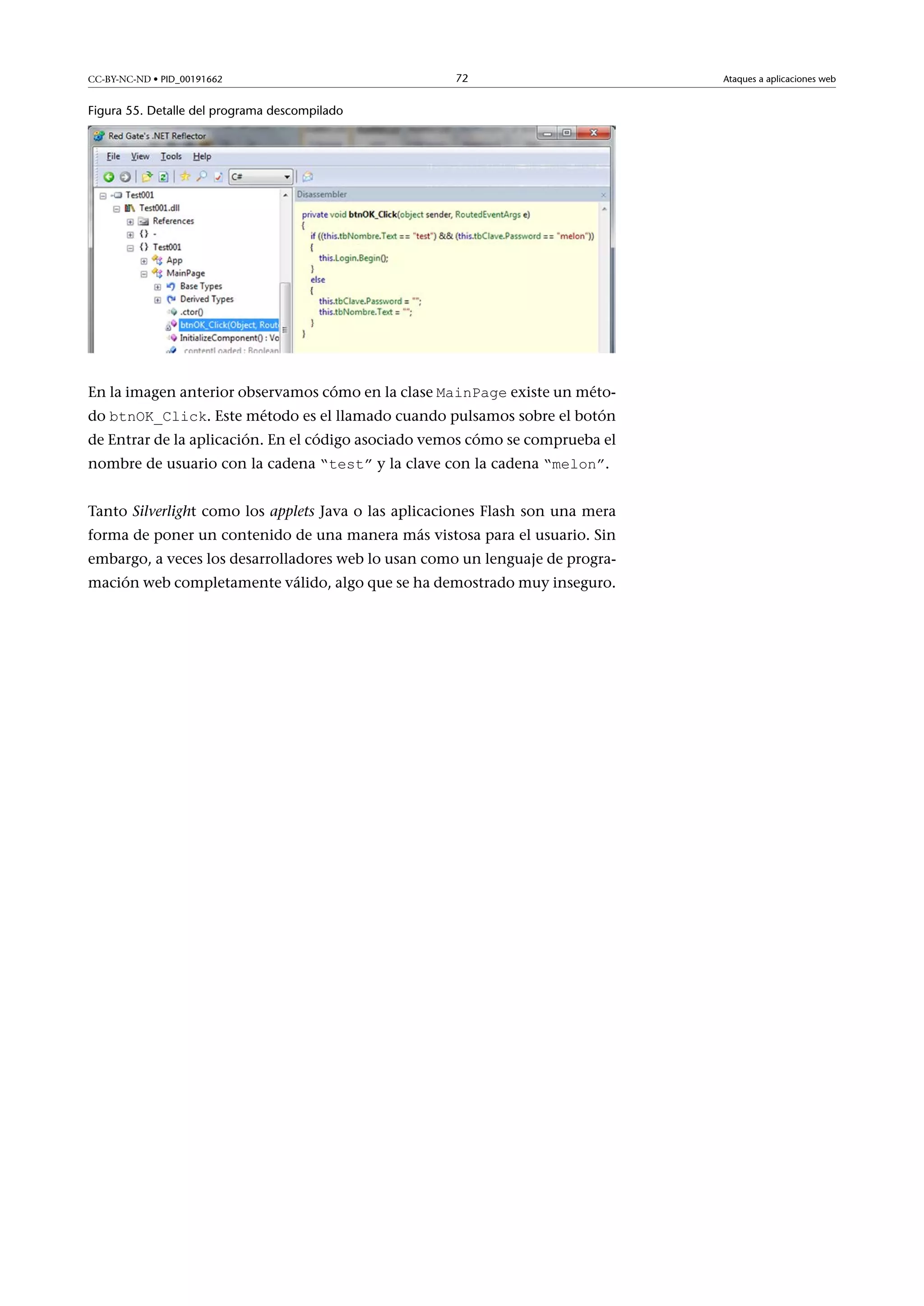 CC-BY-NC-ND • PID_00191662

72

Figura 55. Detalle del programa descompilado

En la imagen anterior observamos cómo en la clase MainPage existe un méto-

do btnOK_Click. Este método es el llamado cuando pulsamos sobre el botón

de Entrar de la aplicación. En el código asociado vemos cómo se comprueba el
nombre de usuario con la cadena “test” y la clave con la cadena “melon”.
Tanto Silverlight como los applets Java o las aplicaciones Flash son una mera
forma de poner un contenido de una manera más vistosa para el usuario. Sin
embargo, a veces los desarrolladores web lo usan como un lenguaje de programación web completamente válido, algo que se ha demostrado muy inseguro.

Ataques a aplicaciones web

 