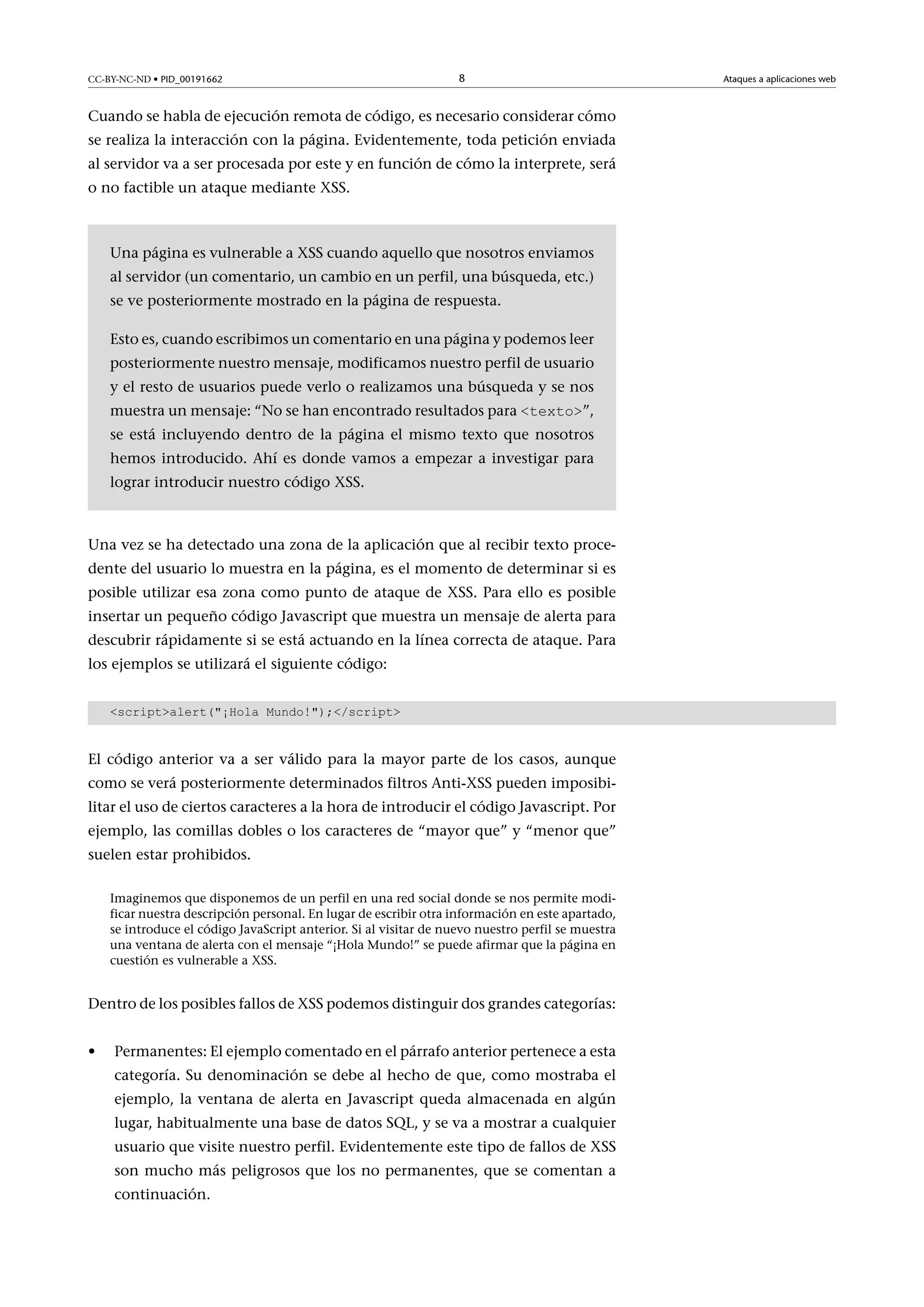 CC-BY-NC-ND • PID_00191662

8

Cuando se habla de ejecución remota de código, es necesario considerar cómo
se realiza la interacción con la página. Evidentemente, toda petición enviada
al servidor va a ser procesada por este y en función de cómo la interprete, será
o no factible un ataque mediante XSS.

Una página es vulnerable a XSS cuando aquello que nosotros enviamos
al servidor (un comentario, un cambio en un perfil, una búsqueda, etc.)
se ve posteriormente mostrado en la página de respuesta.
Esto es, cuando escribimos un comentario en una página y podemos leer
posteriormente nuestro mensaje, modificamos nuestro perfil de usuario
y el resto de usuarios puede verlo o realizamos una búsqueda y se nos
muestra un mensaje: “No se han encontrado resultados para <texto>”,

se está incluyendo dentro de la página el mismo texto que nosotros
hemos introducido. Ahí es donde vamos a empezar a investigar para
lograr introducir nuestro código XSS.

Una vez se ha detectado una zona de la aplicación que al recibir texto procedente del usuario lo muestra en la página, es el momento de determinar si es
posible utilizar esa zona como punto de ataque de XSS. Para ello es posible
insertar un pequeño código Javascript que muestra un mensaje de alerta para
descubrir rápidamente si se está actuando en la línea correcta de ataque. Para
los ejemplos se utilizará el siguiente código:
<script>alert("¡Hola Mundo!");</script>

El código anterior va a ser válido para la mayor parte de los casos, aunque
como se verá posteriormente determinados filtros Anti-XSS pueden imposibilitar el uso de ciertos caracteres a la hora de introducir el código Javascript. Por
ejemplo, las comillas dobles o los caracteres de “mayor que” y “menor que”
suelen estar prohibidos.
Imaginemos que disponemos de un perfil en una red social donde se nos permite modificar nuestra descripción personal. En lugar de escribir otra información en este apartado,
se introduce el código JavaScript anterior. Si al visitar de nuevo nuestro perfil se muestra
una ventana de alerta con el mensaje “¡Hola Mundo!” se puede afirmar que la página en
cuestión es vulnerable a XSS.

Dentro de los posibles fallos de XSS podemos distinguir dos grandes categorías:
•

Permanentes: El ejemplo comentado en el párrafo anterior pertenece a esta
categoría. Su denominación se debe al hecho de que, como mostraba el
ejemplo, la ventana de alerta en Javascript queda almacenada en algún
lugar, habitualmente una base de datos SQL, y se va a mostrar a cualquier
usuario que visite nuestro perfil. Evidentemente este tipo de fallos de XSS
son mucho más peligrosos que los no permanentes, que se comentan a
continuación.

Ataques a aplicaciones web

 