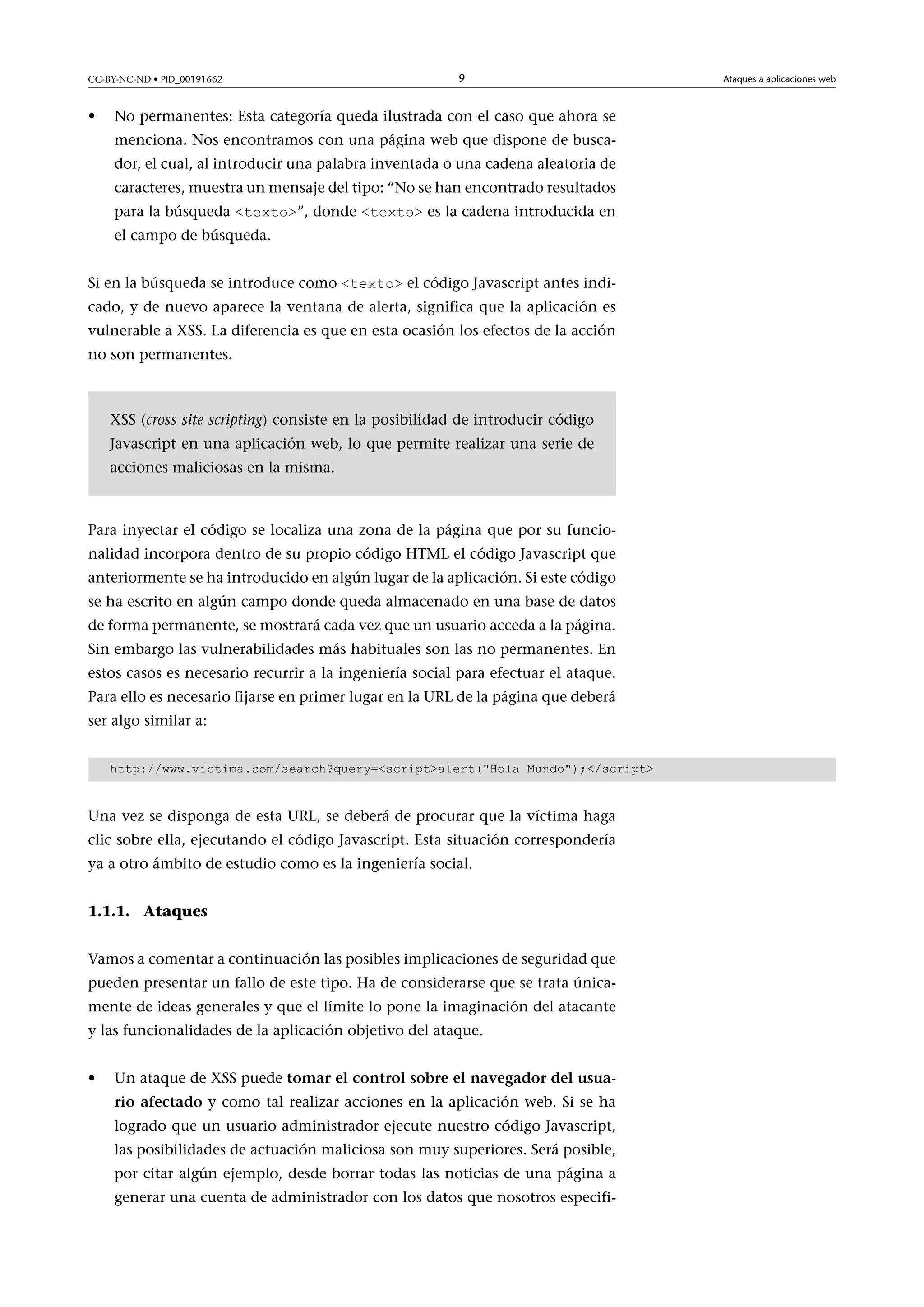 CC-BY-NC-ND • PID_00191662

•

9

No permanentes: Esta categoría queda ilustrada con el caso que ahora se
menciona. Nos encontramos con una página web que dispone de buscador, el cual, al introducir una palabra inventada o una cadena aleatoria de
caracteres, muestra un mensaje del tipo: “No se han encontrado resultados
para la búsqueda <texto>”, donde <texto> es la cadena introducida en

el campo de búsqueda.

Si en la búsqueda se introduce como <texto> el código Javascript antes indicado, y de nuevo aparece la ventana de alerta, significa que la aplicación es
vulnerable a XSS. La diferencia es que en esta ocasión los efectos de la acción
no son permanentes.

XSS (cross site scripting) consiste en la posibilidad de introducir código
Javascript en una aplicación web, lo que permite realizar una serie de
acciones maliciosas en la misma.

Para inyectar el código se localiza una zona de la página que por su funcionalidad incorpora dentro de su propio código HTML el código Javascript que
anteriormente se ha introducido en algún lugar de la aplicación. Si este código
se ha escrito en algún campo donde queda almacenado en una base de datos
de forma permanente, se mostrará cada vez que un usuario acceda a la página.
Sin embargo las vulnerabilidades más habituales son las no permanentes. En
estos casos es necesario recurrir a la ingeniería social para efectuar el ataque.
Para ello es necesario fijarse en primer lugar en la URL de la página que deberá
ser algo similar a:
http://www.victima.com/search?query=<script>alert("Hola Mundo");</script>

Una vez se disponga de esta URL, se deberá de procurar que la víctima haga
clic sobre ella, ejecutando el código Javascript. Esta situación correspondería
ya a otro ámbito de estudio como es la ingeniería social.
1.1.1. Ataques
Vamos a comentar a continuación las posibles implicaciones de seguridad que
pueden presentar un fallo de este tipo. Ha de considerarse que se trata únicamente de ideas generales y que el límite lo pone la imaginación del atacante
y las funcionalidades de la aplicación objetivo del ataque.
•

Un ataque de XSS puede tomarelcontrolsobreelnavegadordelusuarioafectado y como tal realizar acciones en la aplicación web. Si se ha
logrado que un usuario administrador ejecute nuestro código Javascript,
las posibilidades de actuación maliciosa son muy superiores. Será posible,
por citar algún ejemplo, desde borrar todas las noticias de una página a
generar una cuenta de administrador con los datos que nosotros especifi-

Ataques a aplicaciones web

 