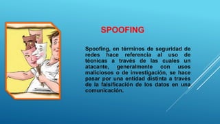 SPOOFING
Spoofing, en términos de seguridad de
redes hace referencia al uso de
técnicas a través de las cuales un
atacante, generalmente con usos
maliciosos o de investigación, se hace
pasar por una entidad distinta a través
de la falsificación de los datos en una
comunicación.
 