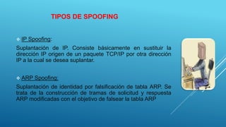 TIPOS DE SPOOFING
 IP Spoofing:
Suplantación de IP. Consiste básicamente en sustituir la
dirección IP origen de un paquete TCP/IP por otra dirección
IP a la cual se desea suplantar.
 ARP Spoofing:
Suplantación de identidad por falsificación de tabla ARP. Se
trata de la construcción de tramas de solicitud y respuesta
ARP modificadas con el objetivo de falsear la tabla ARP
 