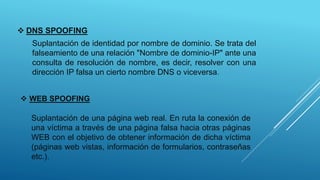  DNS SPOOFING
Suplantación de identidad por nombre de dominio. Se trata del
falseamiento de una relación "Nombre de dominio-IP" ante una
consulta de resolución de nombre, es decir, resolver con una
dirección IP falsa un cierto nombre DNS o viceversa.
 WEB SPOOFING
Suplantación de una página web real. En ruta la conexión de
una víctima a través de una página falsa hacia otras páginas
WEB con el objetivo de obtener información de dicha víctima
(páginas web vistas, información de formularios, contraseñas
etc.).
 