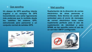 Gps spoofing
Un ataque de GPS spoofing intenta
engañar a un receptor de GPS
transmitiendo una señal ligeramente
más poderosa que la recibida desde
los satélites del sistema GPS,
estructurada para parecerse a un
conjunto normal de señales GPS.
 Mail spoofing
Suplantación de la dirección de correo
electrónico de otras personas o
entidades. Esta técnica es usada con
asiduidad para el envío de mensajes
de correo electrónico hoax como
suplemento perfecto para el uso de
suplantación de identidad y para
SPAM, es tan sencilla como el uso de
un servidor SMTP configurado.
 
