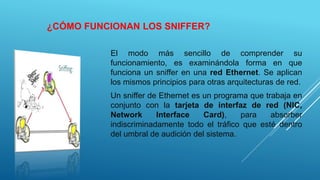 ¿CÓMO FUNCIONAN LOS SNIFFER?
El modo más sencillo de comprender su
funcionamiento, es examinándola forma en que
funciona un sniffer en una red Ethernet. Se aplican
los mismos principios para otras arquitecturas de red.
Un sniffer de Ethernet es un programa que trabaja en
conjunto con la tarjeta de interfaz de red (NIC,
Network Interface Card), para absorber
indiscriminadamente todo el tráfico que esté dentro
del umbral de audición del sistema.
 