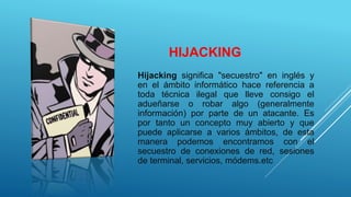 HIJACKING
Hijacking significa "secuestro" en inglés y
en el ámbito informático hace referencia a
toda técnica ilegal que lleve consigo el
adueñarse o robar algo (generalmente
información) por parte de un atacante. Es
por tanto un concepto muy abierto y que
puede aplicarse a varios ámbitos, de esta
manera podemos encontramos con el
secuestro de conexiones de red, sesiones
de terminal, servicios, módems.etc
 