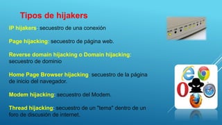 IP hijakers: secuestro de una conexión
Page hijacking: secuestro de página web.
Reverse domain hijacking o Domain hijacking:
secuestro de dominio
Home Page Browser hijacking: secuestro de la página
de inicio del navegador.
Modem hijacking: secuestro del Modem.
Thread hijacking: secuestro de un "tema" dentro de un
foro de discusión de internet.
Tipos de hijakers
 