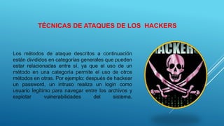 TÉCNICAS DE ATAQUES DE LOS HACKERS
Los métodos de ataque descritos a continuación
están divididos en categorías generales que pueden
estar relacionadas entre sí, ya que el uso de un
método en una categoría permite el uso de otros
métodos en otras. Por ejemplo: después de hackear
un password, un intruso realiza un login como
usuario legítimo para navegar entre los archivos y
explotar vulnerabilidades del sistema.
 