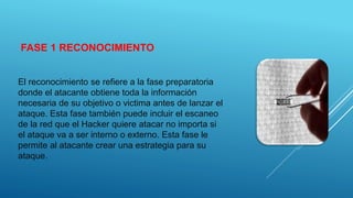 FASE 1 RECONOCIMIENTO
El reconocimiento se refiere a la fase preparatoria
donde el atacante obtiene toda la información
necesaria de su objetivo o victima antes de lanzar el
ataque. Esta fase también puede incluir el escaneo
de la red que el Hacker quiere atacar no importa si
el ataque va a ser interno o externo. Esta fase le
permite al atacante crear una estrategia para su
ataque.
 