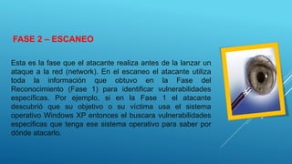 FASE 2 – ESCANEO
Esta es la fase que el atacante realiza antes de la lanzar un
ataque a la red (network). En el escaneo el atacante utiliza
toda la información que obtuvo en la Fase del
Reconocimiento (Fase 1) para identificar vulnerabilidades
específicas. Por ejemplo, si en la Fase 1 el atacante
descubrió que su objetivo o su víctima usa el sistema
operativo Windows XP entonces el buscara vulnerabilidades
especificas que tenga ese sistema operativo para saber por
dónde atacarlo.
 