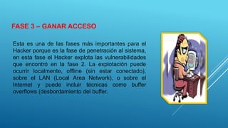 FASE 3 – GANAR ACCESO
Esta es una de las fases más importantes para el
Hacker porque es la fase de penetración al sistema,
en esta fase el Hacker explota las vulnerabilidades
que encontró en la fase 2. La explotación puede
ocurrir localmente, offline (sin estar conectado),
sobre el LAN (Local Area Network), o sobre el
Internet y puede incluir técnicas como buffer
overflows (desbordamiento del buffer.
 