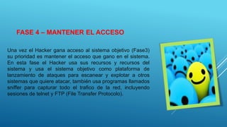FASE 4 – MANTENER EL ACCESO
Una vez el Hacker gana acceso al sistema objetivo (Fase3)
su prioridad es mantener el acceso que gano en el sistema.
En esta fase el Hacker usa sus recursos y recursos del
sistema y usa el sistema objetivo como plataforma de
lanzamiento de ataques para escanear y explotar a otros
sistemas que quiere atacar, también usa programas llamados
sniffer para capturar todo el trafico de la red, incluyendo
sesiones de telnet y FTP (File Transfer Protocolo).
 