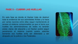 FASE 5 – CUBRIR LAS HUELLAS
En esta fase es donde el Hacker trata de destruir
toda la evidencia de sus actividades ilícitas y lo hace
por varias razones entre ellas seguir manteniendo el
acceso al sistema comprometido ya que si borra sus
huellas los administradores de redes no tendrán
pistas claras del atacante y el Hacker podrá seguir
penetrando el sistema cuando quiera, además
borrando sus huellas evita ser detectado y ser
atrapado por la policía o los Federales.
 
