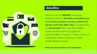 Segundo o site da FEBRABAN, Federação
Brasileira de Bancos, 38 milhões de brasileiros que
nunca tinham acessado um banco, abriram sua
primeira conta entre 2020 e 2021, os pagamentos
por aproximação (NFC) cresceram 400% e o
recém-lançado sistema de pagamento
instantâneo Pix, com apenas 7 meses de vida, foi
adotado por 70% dos pequenos e médios
empreendedores no país.
Nota: em breve teremos o Pix parcelado.
desafios
 