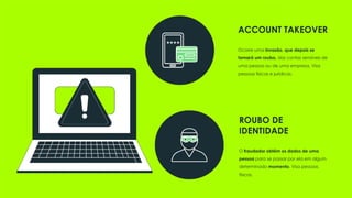 ROUBO DE
IDENTIDADE
O fraudador obtém os dados de uma
pessoa para se passar por ela em algum
determinado momento. Visa pessoas
físicas.
ACCOUNT TAKEOVER
Ocorre uma invasão, que depois se
tornará um roubo, das contas sensíveis de
uma pessoa ou de uma empresa. Visa
pessoas físicas e jurídicas.
 