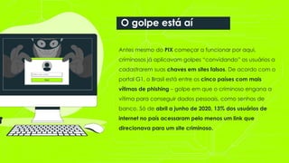 Antes mesmo do PIX começar a funcionar por aqui,
criminosos já aplicavam golpes “convidando” os usuários a
cadastrarem suas chaves em sites falsos. De acordo com o
portal G1, o Brasil está entre os cinco países com mais
vítimas de phishing – golpe em que o criminoso engana a
vítima para conseguir dados pessoais, como senhas de
banco. Só de abril a junho de 2020, 13% dos usuários de
internet no país acessaram pelo menos um link que
direcionava para um site criminoso.
O golpe está aí
 