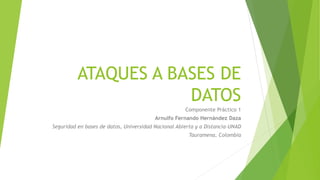 ATAQUES A BASES DE 
DATOS 
Componente Práctico 1 
Arnulfo Fernando Hernández Daza 
Seguridad en bases de datos, Universidad Nacional Abierta y a Distancia-UNAD 
Tauramena, Colombia 
 