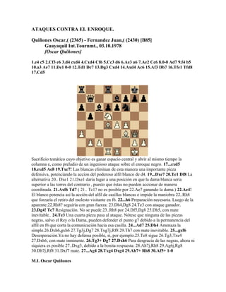 ATAQUES CONTRA EL ENROQUE.
Quiñones Oscar,( (2365) - Fernandez Juan,( (2430) [B85]
Guayaquil Int.Tournmt., 03.10.1978
[Oscar Quiñones]
1.e4 c5 2.Cf3 e6 3.d4 cxd4 4.Cxd4 Cf6 5.Cc3 d6 6.Ae3 a6 7.Ae2 Cc6 8.0-0 Ad7 9.f4 b5
10.a3 Ae7 11.De1 0-0 12.Td1 Dc7 13.Dg3 Cxd4 14.Axd4 Ac6 15.Af3 Db7 16.Tfe1 Tfd8
17.Cd5
Sacrificio temático cuyo objetivo es ganar espacio central y abrir al mismo tiempo la
columna e, como preludio de un ingenioso ataque sobre el enroque negro. 17...exd5
18.exd5 Ae8 19.Txe7! Las blancas eliminan de esta manera una importante pieza
defensiva, potenciando la accion del poderoso alfil blanco de d4. 19...Dxe7 20.Te1 Df8 La
alternativa 20.. Dxe1 21.Dxe1 daria lugar a una posición en que la dama blanca seria
superior a las torres del contrario , puesto que éstas no pueden accionar de manera
coordinada. 21.Axf6 Td7 ( 21.. Tc1? no es posible por 22.Ae7 ganando la dama.) 22.Ae4!
El blanco potencia asi la acción del alfil de casillas blancas e impide la maniobra 22..Rh8
que forzaría el retiro del molesto visitante en f6. 22...h6 Preparación necesaria. Luego de la
aparente:22.Rh8? seguiría con gran fuerza: 23.Dh4,Dg8 24.Te3 con ataque ganador.
23.Dg4! Tc7 Resignación. No se puede 23..Rh8 por 24.Df5,Dg8 25.Dh5, con mate
inevitable.. 24.Te3 Una cuarta pieza pasa al ataque. Nótese que ninguna de las piezas
negras, salvo el Rey o la Dama, pueden defender el punto g7 debido a la permanencia del
alfil en f6 que corta la comunicación hacia esa casilla. 24...Ad7 25.Dh4 Amenaza la
simple.26.Dxh6,gxh6 27.Tg3j,Dg7 28.Txg7j,Rf8 29.Th7 con mate inevitable. 25...gxf6
Desesperación.Ya no hay defensa posible, si, por ejemplo.25.Te8 sigue 26.Tg3,Txe4
27.Dxh6, con mate inminente. 26.Tg3+ Dg7 27.Dxh6 Para desgracia de las negras, ahora ni
siquiera es posible 27..Dxg3, debido a la bonita respuesta: 28.Ah7j,Rh8 29.Ag6j,Rg8
30.Dh7j,Rf8 31.Dxf7 mate. 27...Ag4 28.Txg4 Dxg4 29.Ah7+ Rh8 30.Af5+ 1-0
M.I. Oscar Quiñones
 