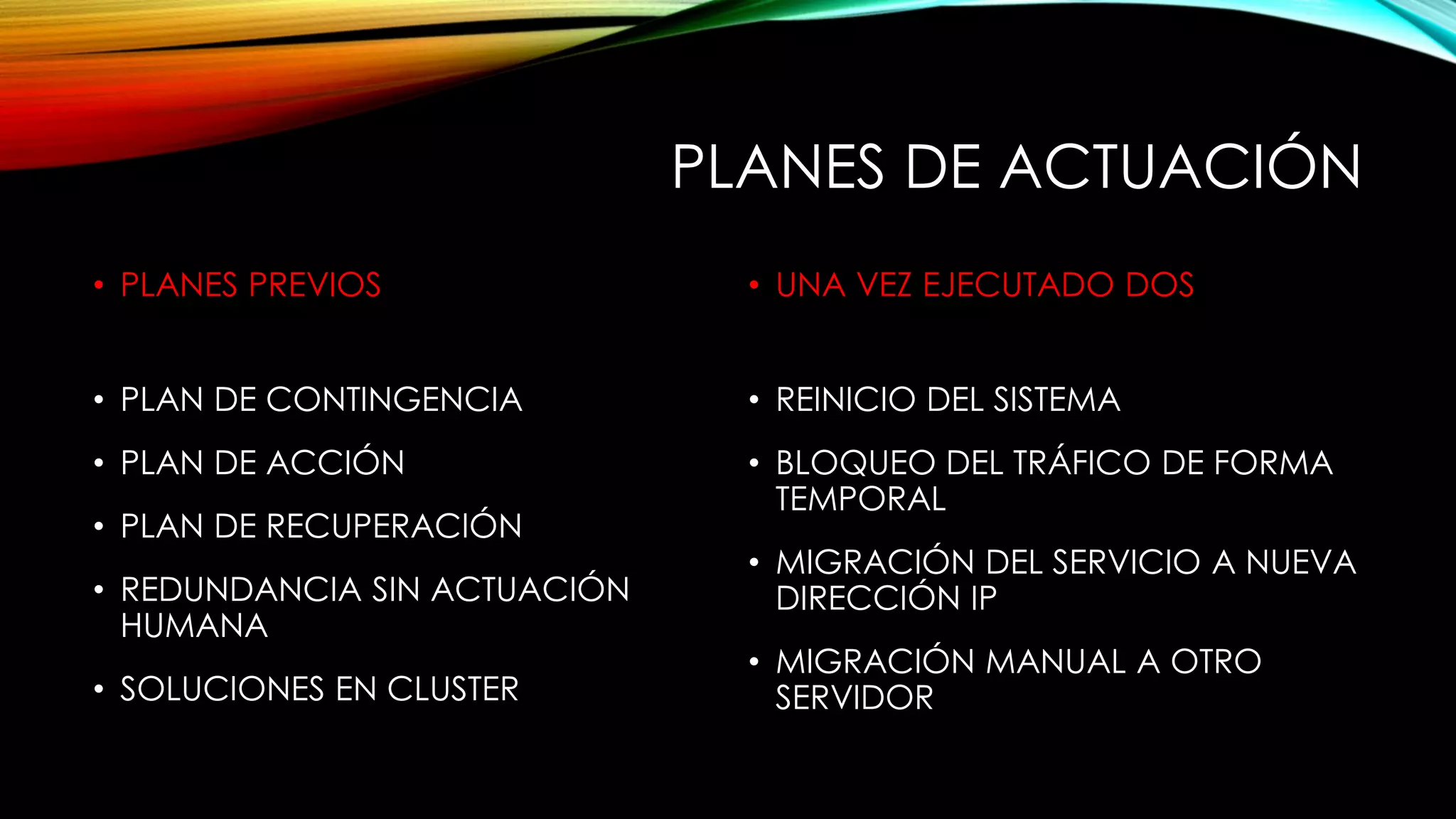 PLANES DE ACTUACIÓN
• PLANES PREVIOS
• PLAN DE CONTINGENCIA
• PLAN DE ACCIÓN
• PLAN DE RECUPERACIÓN
• REDUNDANCIA SIN ACTUACIÓN
HUMANA
• SOLUCIONES EN CLUSTER
• UNA VEZ EJECUTADO DOS
• REINICIO DEL SISTEMA
• BLOQUEO DEL TRÁFICO DE FORMA
TEMPORAL
• MIGRACIÓN DEL SERVICIO A NUEVA
DIRECCIÓN IP
• MIGRACIÓN MANUAL A OTRO
SERVIDOR
 